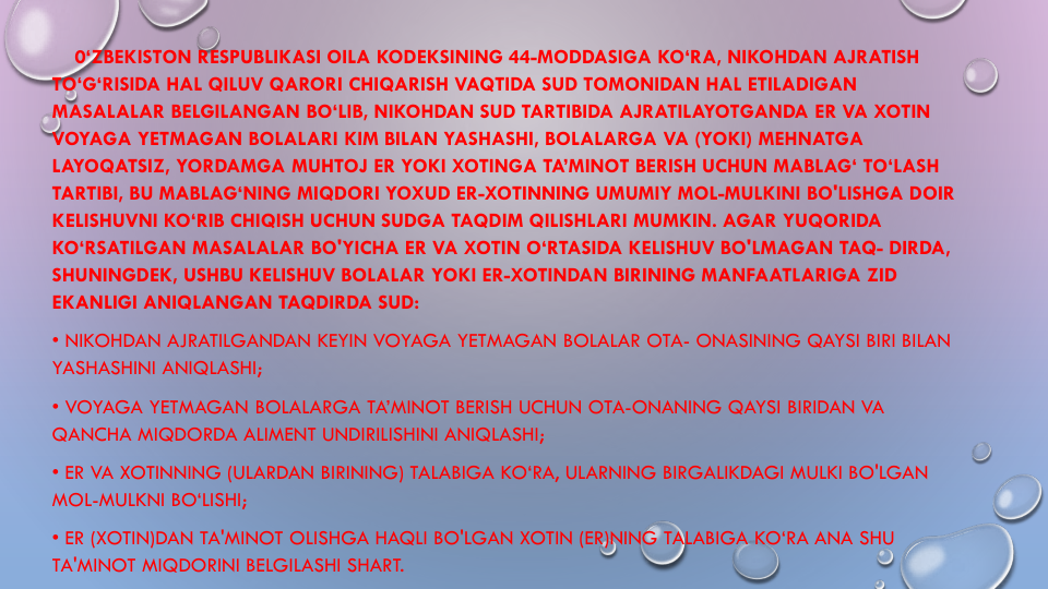0‘ZBEKISTON RESPUBLIKASI OILA KODEKSINING 44-MODDASIGA KO‘RA, NIKOHDAN AJRATISH
TO‘G‘RISIDA HAL QILUV QARORI CHIQARISH VAQTIDA SUD TOMONIDAN HAL ETILADIGAN
MASALALAR BELGILANGAN BO‘LIB, NIKOHDAN SUD TARTIBIDA AJRATILAYOTGANDA ER VA XOTIN
VOYAGA YETMAGAN BOLALARI KIM BILAN YASHASHI, BOLALARGA VA (YOKI) MEHNATGA
LAYOQATSIZ, YORDAMGA MUHTOJ ER YOKI XOTINGA TA’MINOT BERISH UCHUN MABLAG‘ TO‘LASH
TARTIBI, BU MABLAG‘NING MIQDORI YOXUD ER-XOTINNING UMUMIY MOL-MULKINI BO'LISHGA DOIR
KELISHUVNI KO‘RIB CHIQISH UCHUN SUDGA TAQDIM QILISHLARI MUMKIN. AGAR YUQORIDA
KO‘RSATILGAN MASALALAR BO'YICHA ER VA XOTIN O‘RTASIDA KELISHUV BO'LMAGAN TAQ- DIRDA, 
SHUNINGDEK, USHBU KELISHUV BOLALAR YOKI ER-XOTINDAN BIRINING MANFAATLARIGA ZID
EKANLIGI ANIQLANGAN TAQDIRDA SUD:
• NIKOHDAN AJRATILGANDAN KEYIN VOYAGA YETMAGAN BOLALAR OTA- ONASINING QAYSI BIRI BILAN
YASHASHINI ANIQLASHI;
• VOYAGA YETMAGAN BOLALARGA TA’MINOT BERISH UCHUN OTA-ONANING QAYSI BIRIDAN VA
QANCHA MIQDORDA ALIMENT UNDIRILISHINI ANIQLASHI;
• ER VA XOTINNING (ULARDAN BIRINING) TALABIGA KO‘RA, ULARNING BIRGALIKDAGI MULKI BO'LGAN 
MOL-MULKNI BO‘LISHI;
• ER (XOTIN)DAN TA'MINOT OLISHGA HAQLI BO'LGAN XOTIN (ER)NING TALABIGA KO‘RA ANA SHU
TA'MINOT MIQDORINI BELGILASHI SHART.

