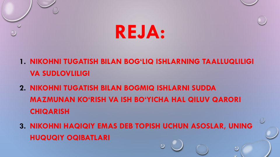 REJA:
1. NIKOHNI TUGATISH BILAN BOG‘LIQ ISHLARNING TAALLUQLILIGI
VA SUDLOVLILIGI
2. NIKOHNI TUGATISH BILAN BOGMIQ ISHLARNI SUDDA
MAZMUNAN KO‘RISH VA ISH BO‘YICHA HAL QILUV QARORI
CHIQARISH
3. NIKOHNI HAQIQIY EMAS DEB TOPISH UCHUN ASOSLAR, UNING
HUQUQIY OQIBATLARI
