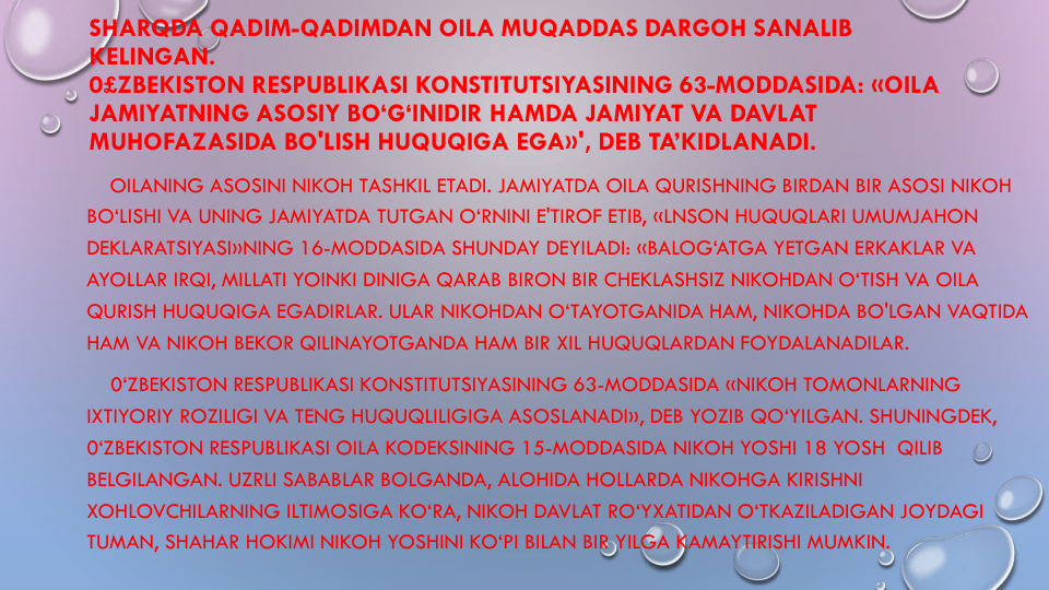 SHARQDA QADIM-QADIMDAN OILA MUQADDAS DARGOH SANALIB
KELINGAN.
0£ZBEKISTON RESPUBLIKASI KONSTITUTSIYASINING 63-MODDASIDA: «OILA
JAMIYATNING ASOSIY BO‘G‘INIDIR HAMDA JAMIYAT VA DAVLAT
MUHOFAZASIDA BO'LISH HUQUQIGA EGA»', DEB TA’KIDLANADI. 
OILANING ASOSINI NIKOH TASHKIL ETADI. JAMIYATDA OILA QURISHNING BIRDAN BIR ASOSI NIKOH
BO‘LISHI VA UNING JAMIYATDA TUTGAN O‘RNINI E'TIROF ETIB, «LNSON HUQUQLARI UMUMJAHON
DEKLARATSIYASI»NING 16-MODDASIDA SHUNDAY DEYILADI: «BALOG‘ATGA YETGAN ERKAKLAR VA
AYOLLAR IRQI, MILLATI YOINKI DINIGA QARAB BIRON BIR CHEKLASHSIZ NIKOHDAN O‘TISH VA OILA
QURISH HUQUQIGA EGADIRLAR. ULAR NIKOHDAN O‘TAYOTGANIDA HAM, NIKOHDA BO'LGAN VAQTIDA
HAM VA NIKOH BEKOR QILINAYOTGANDA HAM BIR XIL HUQUQLARDAN FOYDALANADILAR.
0‘ZBEKISTON RESPUBLIKASI KONSTITUTSIYASINING 63-MODDASIDA «NIKOH TOMONLARNING
IXTIYORIY ROZILIGI VA TENG HUQUQLILIGIGA ASOSLANADI», DEB YOZIB QO‘YILGAN. SHUNINGDEK, 
0‘ZBEKISTON RESPUBLIKASI OILA KODEKSINING 15-MODDASIDA NIKOH YOSHI 18 YOSH QILIB
BELGILANGAN. UZRLI SABABLAR BOLGANDA, ALOHIDA HOLLARDA NIKOHGA KIRISHNI
XOHLOVCHILARNING ILTIMOSIGA KO‘RA, NIKOH DAVLAT RO‘YXATIDAN O‘TKAZILADIGAN JOYDAGI
TUMAN, SHAHAR HOKIMI NIKOH YOSHINI KO‘PI BILAN BIR YILGA KAMAYTIRISHI MUMKIN.
