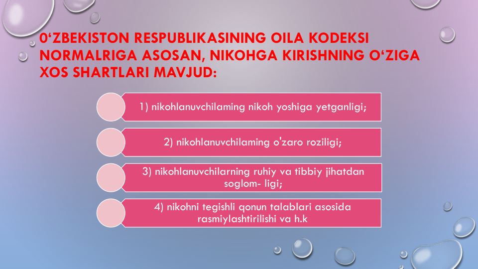 0‘ZBEKISTON RESPUBLIKASINING OILA KODEKSI
NORMALRIGA ASOSAN, NIKOHGA KIRISHNING O‘ZIGA
XOS SHARTLARI MAVJUD:
1) nikohlanuvchilaming nikoh yoshiga yetganligi;
2) nikohlanuvchilaming o'zaro roziligi;
3) nikohlanuvchilarning ruhiy va tibbiy jihatdan
soglom- ligi;
4) nikohni tegishli qonun talablari asosida
rasmiylashtirilishi va h.k
