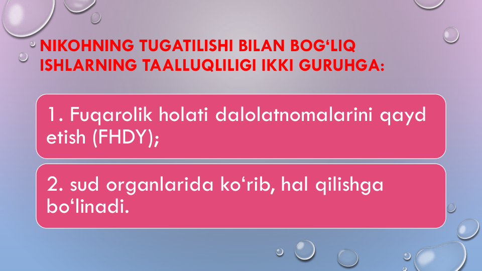 NIKOHNING TUGATILISHI BILAN BOG‘LIQ
ISHLARNING TAALLUQLILIGI IKKI GURUHGA: 
1. Fuqarolik holati dalolatnomalarini qayd 
etish (FHDY);
2. sud organlarida ko‘rib, hal qilishga 
bo‘linadi.
