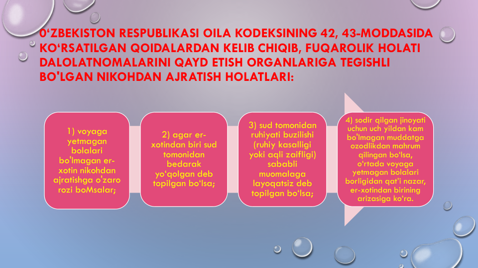 0‘ZBEKISTON RESPUBLIKASI OILA KODEKSINING 42, 43-MODDASIDA 
KO‘RSATILGAN QOIDALARDAN KELIB CHIQIB, FUQAROLIK HOLATI
DALOLATNOMALARINI QAYD ETISH ORGANLARIGA TEGISHLI
BO'LGAN NIKOHDAN AJRATISH HOLATLARI:
1) voyaga
yetmagan
bolalari
bo'lmagan er-
xotin nikohdan
ajratishga o'zaro
rozi boMsalar;
2) agar er-
xotindan biri sud
tomonidan
bedarak
yo‘qolgan deb 
topilgan bo‘lsa;
3) sud tomonidan
ruhiyati buzilishi
(ruhiy kasalligi
yoki aqli zaifligi) 
sababli
muomalaga
layoqatsiz deb 
topilgan bo‘lsa;
4) sodir qilgan jinoyati
uchun uch yildan kam
bo'lmagan muddatga
ozodlikdan mahrum
qilingan bo‘lsa, 
o‘rtada voyaga
yetmagan bolalari
borligidan qat’i nazar, 
er-xotindan birining
arizasiga ko‘ra.
