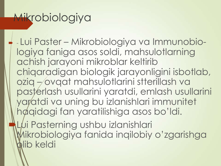 Mikrobiologiya
 - Lui Paster – Mikrobiologiya va Immunobio-
logiya faniga asos soldi, mahsulotlarning 
achish jarayoni mikroblar keltirib 
chiqaradigan biologik jarayonligini isbotlab, 
oziq – ovqat mahsulotlarini stterillash va 
pasterlash usullarini yaratdi, emlash usullarini 
yaratdi va uning bu izlanishlari immunitet 
haqidagi fan yaratilishiga asos bo’ldi. 
Lui Pasterning ushbu izlanishlari 
Mikrobiologiya fanida inqilobiy o’zgarishga 
olib keldi
