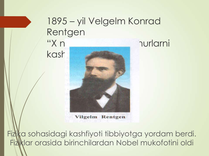 1895 – yil Velgelm Konrad 
Rentgen
“X nurlar” ko’rinmas nurlarni 
kashf etdi
Fizika sohasidagi kashfiyoti tibbiyotga yordam berdi. 
Fiziklar orasida birinchilardan Nobel mukofotini oldi
