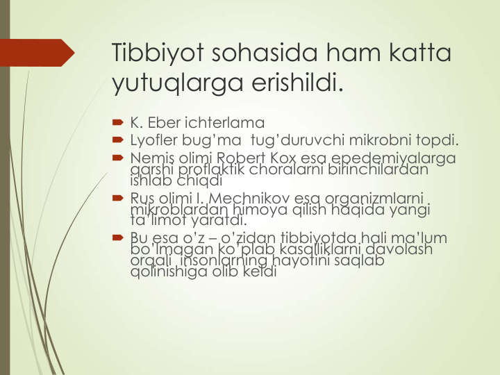 Tibbiyot sohasida ham katta 
yutuqlarga erishildi.
 K. Eber ichterlama  
 Lyofler bug’ma  tug’duruvchi mikrobni topdi.
 Nemis olimi Robert Kox esa epedemiyalarga 
qarshi proflaktik choralarni birinchilardan 
ishlab chiqdi
 Rus olimi I. Mechnikov esa organizmlarni 
mikroblardan himoya qilish haqida yangi 
ta’limot yaratdi.
 Bu esa o’z – o’zidan tibbiyotda hali ma’lum 
bo’lmagan ko’plab kasalliklarni davolash 
orqali  insonlarning hayotini saqlab 
qolinishiga olib keldi
