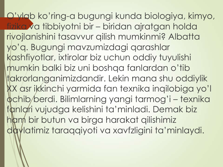 O’ylab ko’ring-a bugungi kunda biologiya, kimyo, 
fizika va tibbiyotni bir – biridan ajratgan holda 
rivojlanishini tasavvur qilish mumkinmi? Albatta 
yo’q. Bugungi mavzumizdagi qarashlar 
kashfiyotlar, ixtirolar biz uchun oddiy tuyulishi 
mumkin balki biz uni boshqa fanlardan o’tib 
takrorlanganimizdandir. Lekin mana shu oddiylik 
XX asr ikkinchi yarmida fan texnika inqilobiga yo’l 
ochib berdi. Bilimlarning yangi tarmog’i – texnika 
fanlari vujudga kelishini ta’minladi. Demak biz 
ham bir butun va birga harakat qilishimiz  
davlatimiz taraqqiyoti va xavfzligini ta’minlaydi. 
