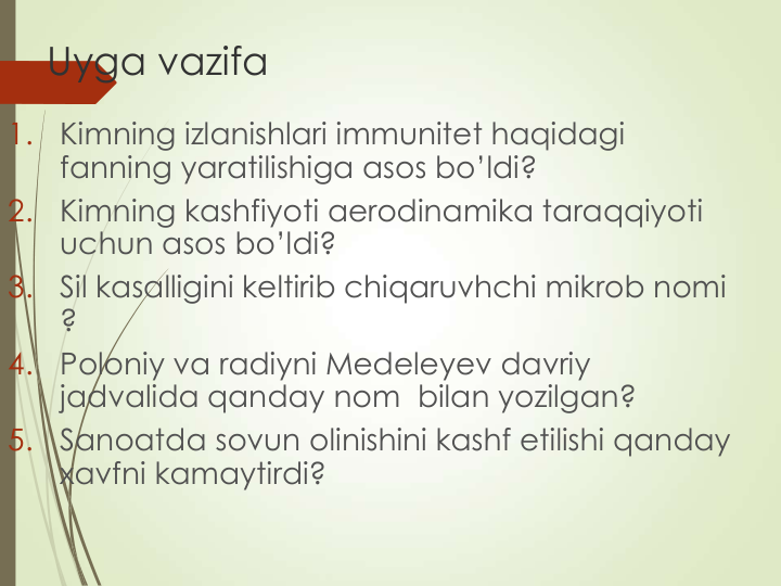 Uyga vazifa
1.
Kimning izlanishlari immunitet haqidagi 
fanning yaratilishiga asos bo’ldi?
2.
Kimning kashfiyoti aerodinamika taraqqiyoti 
uchun asos bo’ldi?
3.
Sil kasalligini keltirib chiqaruvhchi mikrob nomi 
?
4.
Poloniy va radiyni Medeleyev davriy 
jadvalida qanday nom  bilan yozilgan?
5.
Sanoatda sovun olinishini kashf etilishi qanday 
xavfni kamaytirdi?
