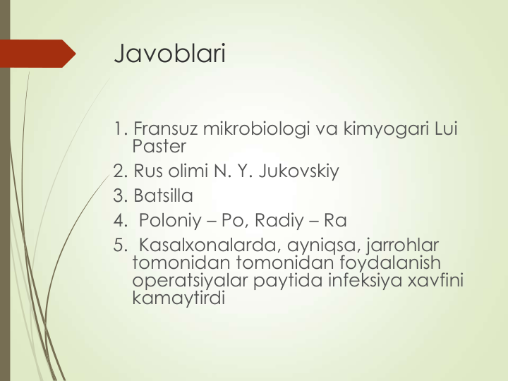 Javoblari 
1. Fransuz mikrobiologi va kimyogari Lui 
Paster
2. Rus olimi N. Y. Jukovskiy
3. Batsilla
4.  Poloniy – Po, Radiy – Ra
5.  Kasalxonalarda, ayniqsa, jarrohlar 
tomonidan tomonidan foydalanish 
operatsiyalar paytida infeksiya xavfini 
kamaytirdi   
