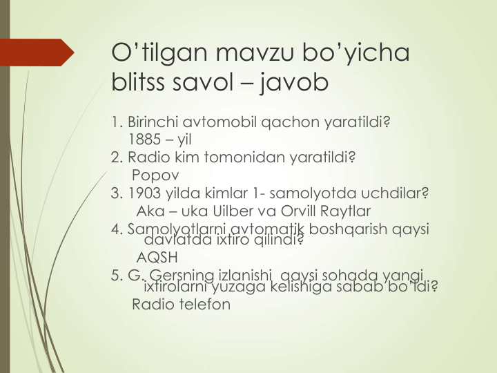 O’tilgan mavzu bo’yicha 
blitss savol – javob   
1. Birinchi avtomobil qachon yaratildi?
1885 – yil 
2. Radio kim tomonidan yaratildi?
Popov
3. 1903 yilda kimlar 1- samolyotda uchdilar?
Aka – uka Uilber va Orvill Raytlar
4. Samolyotlarni avtomatik boshqarish qaysi 
davlatda ixtiro qilindi?
AQSH
5. G. Gersning izlanishi  qaysi sohada yangi 
ixtirolarni yuzaga kelishiga sabab bo’ldi?
Radio telefon 
