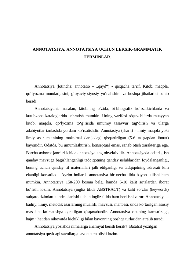 ANNOTATSIYA. ANNOTATSIYA UCHUN LEKSIK-GRAMMATIK
TERMINLAR.
Annotatsiya (lotincha: annotatio – „qayd“) - qisqacha ta’rif. Kitob, maqola,
qoʻlyozma mundarijasini, gʻoyaviy-siyosiy yoʻnalishini va boshqa jihatlarini ochib
beradi. 
Annotatsiyani,  masalan,  kitobning  oʻzida,  bi-bliografik  koʻrsatkichlarda  va
kutubxona kataloglarida uchratish mumkin. Uning vazifasi oʻquvchilarda muayyan
kitob,  maqola,  qoʻlyozma  toʻgʻrisida  umumiy  tasavvur  tugʻdirish  va  ularga
adabiyotlar tanlashda yordam koʻrsatishdir. Annotasiya (sharh) - ilmiy maqola yoki
ilmiy  asar  matnining  maksimal  darajadagi  qisqartirilgan  (5-6  ta  gapdan  iborat)
bayonidir. Odatda, bu umumlashtirish, konseptual emas, sanab otish xarakteriga ega.
Barcha axborot janrlari ichida annotasiya eng obyektividir. Annotasiyada odatda, ish
qanday mavzuga bagishlanganligi tadqiqotning qanday uslublaridan foydalanganligi,
buning uchun qanday til materiallari jalb etilganligi va tadqiqotning adresati kim
ekanligi korsatiladi. Ayrim hollarda annotatsiya bir necha tilda bayon etilishi ham
mumkin. Annotatsiya  150-200 bosma  belgi  hamda  5-10  kalit  so‘zlardan  iborat
bo‘lishi lozim. Annotatsiya (ingliz tilida ABSTRACT) va kalit so‘zlar (keywords)
xalqaro tizimlarda indekslanishi uchun ingliz tilida ham berilishi zarur. Аnnоtаtsiya –
bаdiiy, ilmiy, mеtоdik аsаrlаrning muаllifi, mаvzusi, mаnbаsi, undа ko‘tаrilgаn аsоsiy
mаsаlаni ko‘rsаtishgа qаrаtilgаn qisqахаbаrdir. Аnnоtаtsiya o‘zining kаmso‘zligi,
hаjm jihаtidаn nihоyatdа kichikligi bilаn bаyоnning bоshqа turlаridаn аjrаlib turаdi.
Annotatsiya yozishda nimalarga ahamiyat berish kerak?  Batafsil yozilgan 
annotatsiya quyidagi savollarga javob bera olishi lozim.
