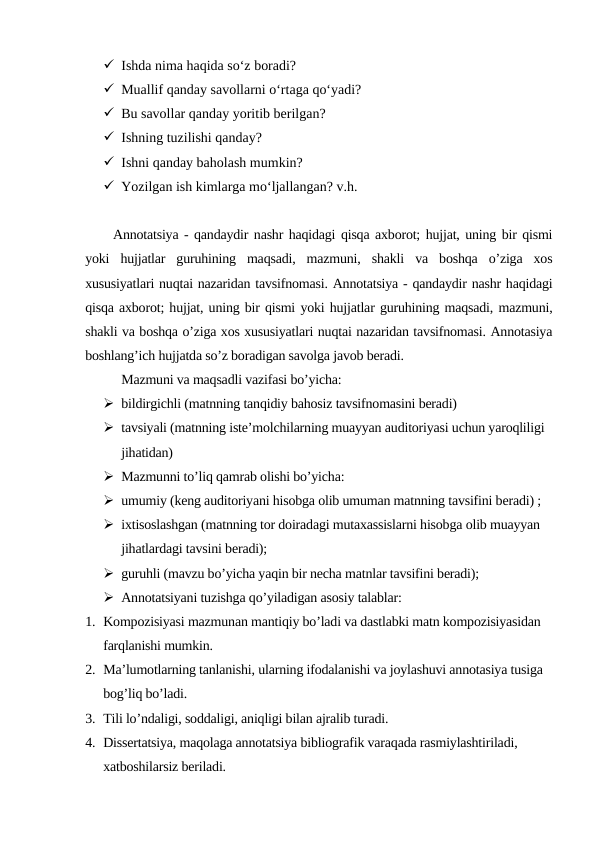  Ishda nima haqida so‘z boradi?
 Muallif qanday savollarni o‘rtaga qo‘yadi?
 Bu savollar qanday yoritib berilgan?
 Ishning tuzilishi qanday?
 Ishni qanday baholash mumkin?
 Yozilgan ish kimlarga mo‘ljallangan? v.h.
Annotatsiya - qandaydir nashr haqidagi qisqa axborot; hujjat, uning bir qismi
yoki  hujjatlar  guruhining  maqsadi,  mazmuni,  shakli  va  boshqa  o’ziga  xos
xususiyatlari nuqtai nazaridan tavsifnomasi. Annotatsiya - qandaydir nashr haqidagi
qisqa axborot; hujjat, uning bir qismi yoki hujjatlar guruhining maqsadi, mazmuni,
shakli va boshqa o’ziga xos xususiyatlari nuqtai nazaridan tavsifnomasi. Annotasiya
boshlang’ich hujjatda so’z boradigan savolga javob beradi.
Mazmuni va maqsadli vazifasi bo’yicha:
 bildirgichli (matnning tanqidiy bahosiz tavsifnomasini beradi)
 tavsiyali (matnning iste’molchilarning muayyan auditoriyasi uchun yaroqliligi 
jihatidan)
 Mazmunni to’liq qamrab olishi bo’yicha:
 umumiy (keng auditoriyani hisobga olib umuman matnning tavsifini beradi) ;
 ixtisoslashgan (matnning tor doiradagi mutaxassislarni hisobga olib muayyan 
jihatlardagi tavsini beradi);
 guruhli (mavzu bo’yicha yaqin bir necha matnlar tavsifini beradi);
 Annotatsiyani tuzishga qo’yiladigan asosiy talablar:
1. Kompozisiyasi mazmunan mantiqiy bo’ladi va dastlabki matn kompozisiyasidan 
farqlanishi mumkin.
2. Ma’lumotlarning tanlanishi, ularning ifodalanishi va joylashuvi annotasiya tusiga 
bog’liq bo’ladi.
3. Tili lo’ndaligi, soddaligi, aniqligi bilan ajralib turadi. 
4. Dissertatsiya, maqolaga annotatsiya bibliografik varaqada rasmiylashtiriladi, 
xatboshilarsiz beriladi. 
