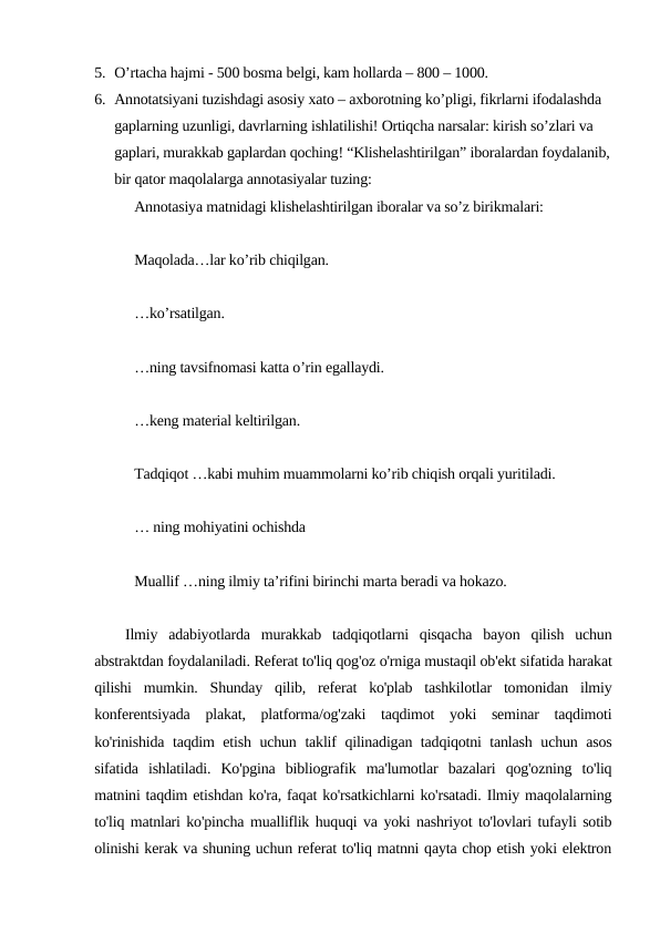 5. O’rtacha hajmi - 500 bosma belgi, kam hollarda – 800 – 1000.
6. Annotatsiyani tuzishdagi asosiy xato – axborotning ko’pligi, fikrlarni ifodalashda 
gaplarning uzunligi, davrlarning ishlatilishi! Ortiqcha narsalar: kirish so’zlari va 
gaplari, murakkab gaplardan qoching! “Klishelashtirilgan” iboralardan foydalanib,
bir qator maqolalarga annotasiyalar tuzing: 
Annotasiya matnidagi klishelashtirilgan iboralar va so’z birikmalari:
Maqolada…lar ko’rib chiqilgan.
…ko’rsatilgan.
…ning tavsifnomasi katta o’rin egallaydi.
…keng material keltirilgan.
Tadqiqot …kabi muhim muammolarni ko’rib chiqish orqali yuritiladi.
… ning mohiyatini ochishda
Muallif …ning ilmiy ta’rifini birinchi marta beradi va hokazo.
Ilmiy  adabiyotlarda  murakkab  tadqiqotlarni  qisqacha  bayon  qilish  uchun
abstraktdan foydalaniladi. Referat to'liq qog'oz o'rniga mustaqil ob'ekt sifatida harakat
qilishi  mumkin.  Shunday  qilib,  referat  ko'plab  tashkilotlar  tomonidan  ilmiy
konferentsiyada  plakat,  platforma/og'zaki  taqdimot  yoki  seminar  taqdimoti
ko'rinishida taqdim etish uchun taklif qilinadigan tadqiqotni tanlash uchun asos
sifatida  ishlatiladi.  Ko'pgina  bibliografik  ma'lumotlar  bazalari  qog'ozning  to'liq
matnini taqdim etishdan ko'ra, faqat ko'rsatkichlarni ko'rsatadi. Ilmiy maqolalarning
to'liq matnlari ko'pincha mualliflik huquqi va yoki nashriyot to'lovlari tufayli sotib
olinishi kerak va shuning uchun referat to'liq matnni qayta chop etish yoki elektron
