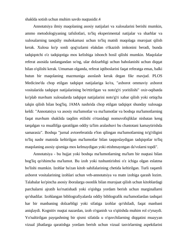 shaklda sotish uchun muhim savdo nuqtasidir.4
Annotatsiya ilmiy maqolaning asosiy natijalari va xulosalarini berishi mumkin,
ammo metodologiyaning tafsilotlari, to'liq eksperimental natijalar va sharhlar va
xulosalarning tanqidiy muhokamasi uchun to'liq matnli maqolaga murojaat qilish
kerak.  Xulosa  ko'p  sonli  qog'ozlarni  elakdan  o'tkazish  imkonini  beradi,  bunda
tadqiqotchi o'z tadqiqotiga mos kelishiga ishonch hosil qilishi mumkin. Maqolalar
referat asosida tanlangandan so'ng, ular dolzarbligi uchun baholanishi uchun diqqat
bilan o'qilishi kerak. Umuman olganda, referat iqtiboslarini faqat referatga emas, balki
butun  bir  maqolaning  mazmuniga  asoslash  kerak  degan  fikr  mavjud.  PLOS
Medicine'da  chop etilgan tadqiqot  natijalariga ko'ra,  "axborot  ommaviy axborot
vositalarida tadqiqot natijalarining bo'rttirilgan va noto'g'ri yoritilishi" oxir-oqibatda
ko'plab mavhum xulosalarda tadqiqot natijalarini noto'g'ri xabar qilish yoki ortiqcha
talqin qilish bilan bog'liq. JAMA nashrida chop etilgan tadqiqot shunday xulosaga
keldi: "Annotatsiya va asosiy ma'lumotlar va ma'lumotlar va boshqa ma'lumotlarning
faqat mavhum shaklida taqdim etilishi o'rtasidagi nomuvofiqliklar nisbatan keng
tarqalgan va muallifga qaratilgan oddiy ta'lim aralashuvi bu chastotani kamaytirishda
samarasiz". Boshqa "jurnal avtoreferatida e'lon qilingan ma'lumotlarning to'g'riligini
to'liq nashr matnida keltirilgan ma'lumotlar bilan taqqoslaydigan tadqiqotlar to'liq
maqolaning asosiy qismiga mos kelmaydigan yoki etishmayotgan da'volarni topdi".
Annotatsiya - bu hujjat yoki boshqa ma'lumotlarning ma'lum bir nuqtasi bilan
bog'liq qo'shimcha ma'lumot. Bu izoh yoki tushuntirishni o'z ichiga olgan eslatma
bo'lishi mumkin. Izohlar ba'zan kitob sahifalarining chetida keltirilgan. Turli raqamli
axborot vositalarining izohlari uchun veb-annotatsiya va matn izohiga qarash lozim.
Talabalar ko'pincha asosiy iboralarga osonlik bilan murojaat qilish uchun kitoblardagi
parchalarni ajratib ko'rsatishadi yoki o'qishga yordam berish uchun marginallarni
qo'shadilar. Izohlangan bibliografiyalarda oddiy bibliografik ma'lumotlardan tashqari
har  bir  manbaning  dolzarbligi  yoki  sifatiga  izohlar  qo'shiladi,  faqat  manbani
aniqlaydi. Kognitiv nuqtai nazardan, izoh o'rganish va o'qitishda muhim rol o'ynaydi.
Yo'naltirilgan payqashning bir qismi sifatida u o'quvchilarning diqqatini muayyan
vizual jihatlarga qaratishga yordam berish uchun vizual tasvirlarning aspektlarini

