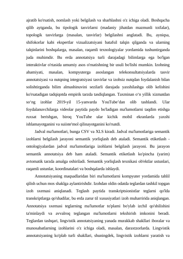 ajratib ko'rsatish, nomlash yoki belgilash va sharhlashni o'z ichiga oladi. Boshqacha
qilib  aytganda,  bu  tipologik  tasvirlarni  (madaniy  jihatdan  mazmunli  toifalar),
topologik  tasvirlarga  (masalan,  tasvirlar)  belgilashni  anglatadi.  Bu,  ayniqsa,
shifokorlar  kabi  ekspertlar  vizualizatsiyani  batafsil  talqin  qilganda  va  ularning
talqinlarini boshqalarga, masalan, raqamli texnologiyalar yordamida tushuntirganda
juda  muhimdir.  Bu  erda  annotatsiya  turli  darajadagi  bilimlarga  ega  bo'lgan
interaktivlar o'rtasida umumiy asos o'rnatishning bir usuli bo'lishi mumkin. Izohning
ahamiyati,  masalan,  kompyuterga  asoslangan  telekonsultatsiyalarda  tasvir
annotatsiyasi va nutqning integratsiyasi tasvirlar va izohsiz nutqdan foydalanish bilan
solishtirganda  bilim  almashinuvini  sezilarli  darajada  yaxshilashga  olib  kelishini
ko'rsatadigan tadqiqotda empirik tarzda tasdiqlangan. Taxminan oʻn yillik xizmatdan
soʻng  izohlar  2019-yil  15-yanvarda  YouTube’dan  olib  tashlandi.  Ular
foydalanuvchilarga videolar paytida paydo bo'ladigan ma'lumotlarni taqdim etishga
ruxsat  berishgan,  biroq  YouTube  ular  kichik  mobil  ekranlarda  yaxshi
ishlamayotganini va suiiste'mol qilinayotganini ko'rsatdi.
Jadval ma'lumotlari, bunga CSV va XLS kiradi. Jadval ma'lumotlariga semantik
izohlarni belgilash jarayoni semantik yorliqlash deb ataladi. Semantik etiketlash -
ontologiyalardan  jadval  ma'lumotlariga  izohlarni  belgilash  jarayoni.  Bu  jarayon
semantik  annotatsiya  deb  ham  ataladi.  Semantik  etiketlash  ko'pincha  (yarim)
avtomatik tarzda amalga oshiriladi. Semantik yorliqlash texnikasi ob'ektlar ustunlari,
raqamli ustunlar, koordinatalari va boshqalarda ishlaydi.
Annotatsiyaning maqsadlaridan biri ma'lumotlarni kompyuter yordamida tahlil
qilish uchun mos shaklga aylantirishdir. Izohdan oldin odatda teglardan tashkil topgan
izoh  sxemasi  aniqlanadi.  Teglash  paytida  transkriptsionistlar  teglarni  qo'lda
transkriptlarga qo'shadilar, bu erda zarur til xususiyatlari izoh muharririda aniqlangan.
Annotatsiya  sxemasi  teglarning  ma'lumotlar  to'plami  bo'ylab  izchil  qo'shilishini
ta'minlaydi  va  avvalroq  teglangan  ma'lumotlarni  tekshirish  imkonini  beradi.
Teglardan tashqari, lingvistik annotatsiyaning yanada murakkab shakllari iboralar va
munosabatlarning izohlarini  o'z ichiga oladi, masalan,  daraxtzorlarda. Lingvistik
annotatsiyaning ko'plab turli shakllari, shuningdek, lingvistik izohlarni yaratish va
