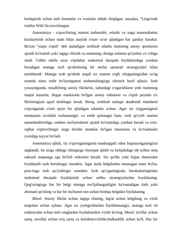 boshqarish uchun turli formatlar va vositalar ishlab chiqilgan, masalan, "Lingvistik
izohlar Wiki"da tasvirlangan. 
Annotatsiya - o'quvchining matnni tushunishi, eslashi va unga munosabatini
kuchaytirish uchun matn bilan ataylab o'zaro ta'sir qiladigan har qanday harakat.
Ba'zan "yaqin o'qish" deb ataladigan izohlash odatda matnning asosiy qismlarini
ajratib ko'rsatish yoki tagiga chizish va matnning chetiga eslatma qo'yishni o'z ichiga
oladi.  Ushbu  sahifa  sizni  o'qishdan  maksimal  darajada  foydalanishga  yordam
beradigan  matnga  izoh  qo'shishning  bir  necha  samarali  strategiyalari  bilan
tanishtiradi. Matnga izoh qo'shish orqali siz matnni o'qib chiqqaningizdan so'ng
matnda  nima  sodir  bo'layotganini  tushunishingizga  ishonch  hosil  qilasiz.  Izoh
yozayotganda, muallifning asosiy fikrlarini, xabardagi o'zgarishlarni yoki matnning
nuqtai nazarini, diqqat markazida bo'lgan asosiy sohalarni va o'qish paytida o'z
fikrlaringizni qayd etishingiz kerak. Biroq, izohlash nafaqat akademik matnlarni
o'qiyotganda  o'zini  qiyin  his  qiladigan  odamlar  uchun.  Agar  siz  o'qiganingizni
muntazam  ravishda  tushunsangiz  va  eslab  qolsangiz  ham,  izoh  qo'yish  matnni
umumlashtirishga, muhim ma'lumotlarni ajratib ko'rsatishga yordam beradi va oxir-
oqibat  o'qituvchingiz  sizga  berishi  mumkin  bo'lgan  munozara  va  ko'rsatmalar
yozishga tayyor bo'ladi. 
Annotatsiya qilish, siz o'qiyotganingizda mashaqqatli ishni bajarayotganingizni
anglatadi, bu sizga oldingi ishingizga murojaat qilish va kelajakdagi ish uchun aniq
sakrash nuqtasiga ega bo'lish imkonini beradi. Siz qo'lda yoki hujjat dasturidan
foydalanib izoh berishingiz mumkin. Agar sizda belgilashni istamagan matn bo'lsa,
post-itsga  izoh  qo'yishingiz  mumkin.  Izoh  qo'yganingizda,  harakatlaringizdan
maksimal  darajada  foydalanish  uchun  ushbu  strategiyalardan  foydalaning:
Qog'ozingizga  har  bir  belgi  nimaga  mo'ljallanganligini  ko'rsatadigan  kalit  yoki
afsonani qo'shing va har bir ma'lumot turi uchun boshqa belgidan foydalaning. 
Misol: Asosiy fikrlar uchun tagiga chizing, lug'at uchun belgilang va o'tish
nuqtalari uchun aylana. Agar siz yoritgichlardan foydalansangiz, matnga turli xil
reaktsiyalar uchun turli ranglardan foydalanishni o'ylab ko'ring. Misol: ta'riflar uchun
sariq, savollar uchun to'q sariq va kelishmovchilik/chalkashlik uchun ko'k. Har bir

