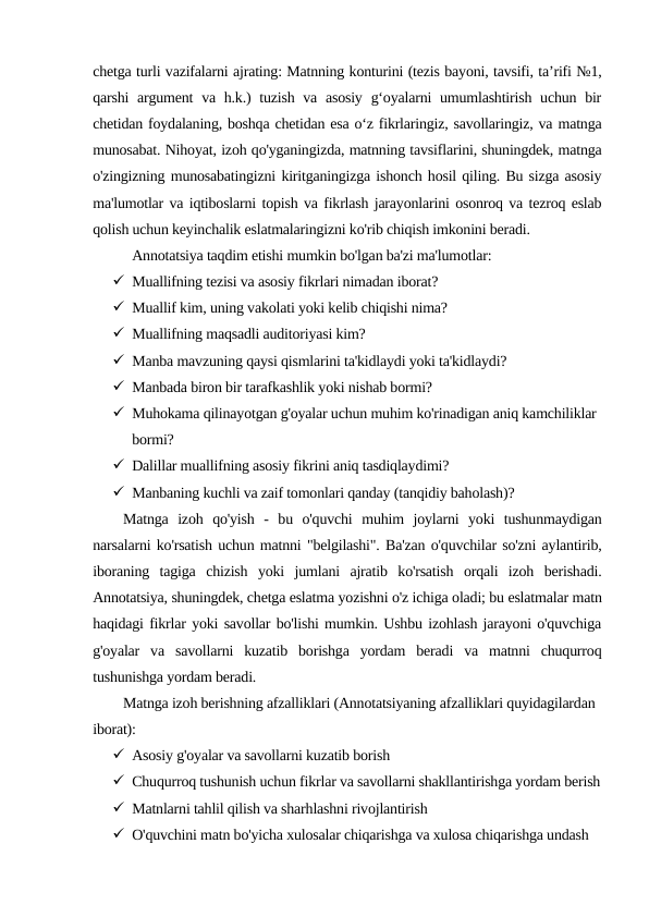 chetga turli vazifalarni ajrating: Matnning konturini (tezis bayoni, tavsifi, taʼrifi №1,
qarshi argument  va h.k.) tuzish va asosiy  gʻoyalarni  umumlashtirish uchun bir
chetidan foydalaning, boshqa chetidan esa oʻz fikrlaringiz, savollaringiz, va matnga
munosabat. Nihoyat, izoh qo'yganingizda, matnning tavsiflarini, shuningdek, matnga
o'zingizning munosabatingizni kiritganingizga ishonch hosil qiling. Bu sizga asosiy
ma'lumotlar va iqtiboslarni topish va fikrlash jarayonlarini osonroq va tezroq eslab
qolish uchun keyinchalik eslatmalaringizni ko'rib chiqish imkonini beradi.
Annotatsiya taqdim etishi mumkin bo'lgan ba'zi ma'lumotlar:
 Muallifning tezisi va asosiy fikrlari nimadan iborat?
 Muallif kim, uning vakolati yoki kelib chiqishi nima?
 Muallifning maqsadli auditoriyasi kim?
 Manba mavzuning qaysi qismlarini ta'kidlaydi yoki ta'kidlaydi?
 Manbada biron bir tarafkashlik yoki nishab bormi?
 Muhokama qilinayotgan g'oyalar uchun muhim ko'rinadigan aniq kamchiliklar 
bormi?
 Dalillar muallifning asosiy fikrini aniq tasdiqlaydimi?
 Manbaning kuchli va zaif tomonlari qanday (tanqidiy baholash)?
Matnga  izoh  qo'yish  -  bu  o'quvchi  muhim  joylarni  yoki  tushunmaydigan
narsalarni ko'rsatish uchun matnni "belgilashi". Ba'zan o'quvchilar so'zni aylantirib,
iboraning  tagiga  chizish  yoki  jumlani  ajratib  ko'rsatish  orqali  izoh  berishadi.
Annotatsiya, shuningdek, chetga eslatma yozishni o'z ichiga oladi; bu eslatmalar matn
haqidagi fikrlar yoki savollar bo'lishi mumkin. Ushbu izohlash jarayoni o'quvchiga
g'oyalar  va  savollarni  kuzatib  borishga  yordam  beradi  va  matnni  chuqurroq
tushunishga yordam beradi.
Matnga izoh berishning afzalliklari (Annotatsiyaning afzalliklari quyidagilardan 
iborat):
 Asosiy g'oyalar va savollarni kuzatib borish
 Chuqurroq tushunish uchun fikrlar va savollarni shakllantirishga yordam berish
 Matnlarni tahlil qilish va sharhlashni rivojlantirish
 O'quvchini matn bo'yicha xulosalar chiqarishga va xulosa chiqarishga undash
