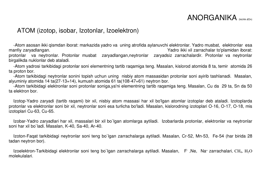 ANORGANIKA (kichik dOn) 
 
ATOM (izotop, isobar, Izotonlar, Izoelеktron) 
 
-Atom asosan ikki qismdan iborat: markazida yadro va  uning atrofida aylanuvchi elektronlar. Yadro musbat,  elektronlar  esa 
manfiy zaryadlangan.                                                                                   Yadro ikki xil zarrachalar to'plamidan iborat: 
protonlar  va neytronlar. Protonlar musbat  zaryadlangan,neytronlar  zaryadsiz zarrachalardir. Protonlar va neytronlar  
birgalikda nuklonlar deb ataladi. 
-Atom yadrosi tarkibidagi protonlar soni elementning tartib raqamiga teng. Masalan, kislorod atomida 8 ta, temir  atomida 26 
ta proton bor.  
-Atom tarkibidagi neytronlar sonini topish uchun uning  nisbiy atom massasidan protonlar soni ayirib tashlanadi.  Masalan, 
alyuminiy atomida 14 ta(27-13=14), kumush atomida 61 ta(108-47=61) neytron bor.  
-Atom tarkibidagi elektronlar soni protonlar soniga,ya'ni elementning tartib raqamiga teng. Masalan, Cu da  29 ta, Sn da 50 
ta elektron bor.   
 
Izotop-Yadro zaryadi (tartib raqami) bir xil, nisbiy atom massasi har xil bo'lgan atomlar izotoplar deb ataladi. Izotoplarda  
protonlar va elektronlar soni bir xil, neytronlar soni esa turlicha bo'ladi. Masalan, kislorodning izotoplari O-16, O-17, O-18, mis 
izotoplari Cu-63, Cu-65.   
 
Izobar-Yadro zaryadlari har xil, massalari bir xil bo`lgan atomlarga aytiladi.  Izobarlarda protonlar, elеktronlar va nеytronlar 
soni har xil bo`ladi. Masalan, K-40, Sa-40, Ar-40. 
 
Izoton-Faqat tarkibidagi nеytronlar soni tеng bo`lgan zarrachalarga aytiladi. Masalan, Cr-52, Mn-53,  Fe-54 (har birida 28 
tadan nеytron bor). 
 
Izoelеktron-Tarkibidagi elеktronlar soni tеng bo`lgan zarrachalarga aytiladi. Masalan,   F- ,Ne,  Na+ zarrachalari, CH4, H2O 
molеkulalari. 
 
  
