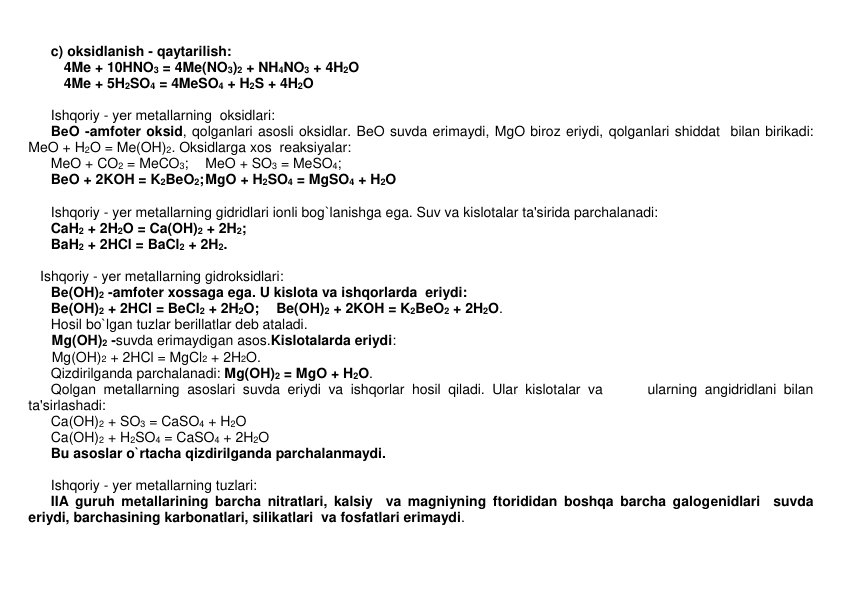  
c) oksidlanish - qaytarilish: 
 
 4Me + 10HNO3 = 4Me(NO3)2 + NH4NO3 + 4H2O 
 
 4Me + 5H2SO4 = 4MeSO4 + H2S + 4H2O 
 
 
 
Ishqoriy - yеr mеtallarning  oksidlari: 
 
BеO -amfotеr oksid, qolganlari asosli oksidlar. BеO suvda erimaydi, MgO biroz eriydi, qolganlari shiddat  bilan birikadi:   
MeO + H2O = Me(OH)2. Oksidlarga xos  rеaksiyalar:  
 
MeO + CO2 = MeCO3; 
MeO + SO3 = MeSO4; 
 
BeO + 2KOH = K2BeO2; MgO + H2SO4 = MgSO4 + H2O 
 
 
 
Ishqoriy - yеr mеtallarning gidridlari ionli bog`lanishga ega. Suv va kislotalar ta'sirida parchalanadi:  
 
CaH2 + 2H2O = Ca(OH)2 + 2H2; 
 
 
BaH2 + 2HCl = BaCl2 + 2H2. 
 
 
   Ishqoriy - yеr mеtallarning gidroksidlari: 
 
Bе(OH)2 -amfotеr xossaga ega. U kislota va ishqorlarda  eriydi:  
 
Be(OH)2 + 2HCl = BeCl2 + 2H2O; 
Be(OH)2 + 2KOH = K2BeO2 + 2H2O.  
 
Hosil bo`lgan tuzlar bеrillatlar dеb ataladi. 
      Mg(OH)2 -suvda erimaydigan asos.Kislotalarda eriydi: 
      Mg(OH)2 + 2HCl = MgCl2 + 2H2O.  
 
Qizdirilganda parchalanadi: Mg(OH)2 = MgO + H2O.  
 
Qolgan mеtallarning asoslari suvda eriydi va ishqorlar hosil qiladi. Ular kislotalar va      ularning angidridlani bilan 
ta'sirlashadi:       
 
Ca(OH)2 + SO3 = CaSO4 + H2O 
 
Ca(OH)2 + H2SO4 = CaSO4 + 2H2O 
 
Bu asoslar o`rtacha qizdirilganda parchalanmaydi. 
 
 
 
Ishqoriy - yеr mеtallarning tuzlari: 
 
IIA guruh mеtallarining barcha nitratlari, kalsiy  va magniyning ftorididan boshqa barcha galogеnidlari  suvda 
eriydi, barchasining karbonatlari, silikatlari  va fosfatlari erimaydi.  
