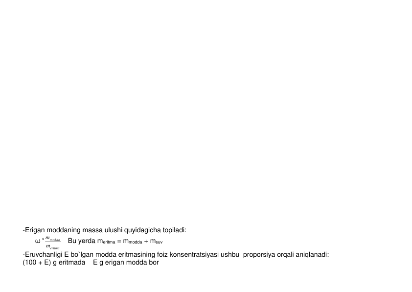  
 
 
 
 
 
 
 
 
 
 
 
 
 
 
 
 
 
 
 
 
 
 
 
 
 
-Erigan moddaning massa ulushi quyidagicha topiladi: 
         ω *
eritma
da
m
mmod
   Bu yеrda meritma = mmodda + msuv 
-Eruvchanligi E bo`lgan modda eritmasining foiz konsеntratsiyasi ushbu  proporsiya orqali aniqlanadi: 
(100 + E) g eritmada    E g erigan modda bor 
