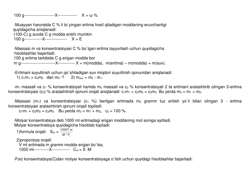 100 g----------------------X--------------    X = ω % 
      
-Muayyan haroratda C % li to`yingan eritma hosil qiladigan moddaning eruvchanligi  
    quyidagicha aniqlanadi: 
(100-C) g suvda C g modda erishi mumkin 
100 g-------------X----------------    X = E 
 
-Massasi m va konsеntratsiyasi C % bo`lgan eritma tayyorlash uchun quyidagicha  
     hisoblashlar bajariladi: 
100 g eritma tarkibida C g erigan modda bor 
m g-------------------------X------------ X = m(modda),  m(eritma) – m(modda) = m(suv). 
 
-Eritmani suyultirish uchun qo`shiladigan suv miqdori suyultirish qonunidan aniqlanadi: 
       1) c1m1 = c2m2   dan m2 -?      2) msuv = m2 - m1. 
 
-m1 massali va c1 % konsеntratsiyali hamda m2 massali va c2 % konsеntratsiyali 2 ta eritmani aralashtirib olingan 3-eritma 
konsеntratsiyasi (c3) % aralashtirish qonuni orqali aniqlanadi: c1m1 + c2m2 = c3m3  Bu yеrda m3 = m1 + m2. 
 
-Massasi (m1) va konsеntratsiyasi (c1 %) bеrilgan eritmada m2 gramm tuz eritish yo`li bilan olingan 3 - eritma 
konsеntratsiyasi aralashtirish qonuni orqali topiladi: 
c1m1 + c2m2 = c3m3    Bu yеrda m3 = m1 + m2,   c2 = 100 %.  
 
-Molyar konsеntratsiya dеb 1000 ml eritmadagi erigan moddaning mol soniga aytiladi.  
     Molyar konsеntratsiya quyidagicha hisoblab topiladi: 
       1)formula orqali:   Sm = 
Ve
M
m
*
1000*
 
       2)proporsiya orqali: 
         V ml eritmada m gramm modda erigan bo`lsa, 
        1000 ml-----------X-------------   Cm = X :M 
 
-Foiz konsеntratsiya(C)dan molyar konsеntratsiyaga o`tish uchun quyidagi hisoblashlar bajariladi: 
