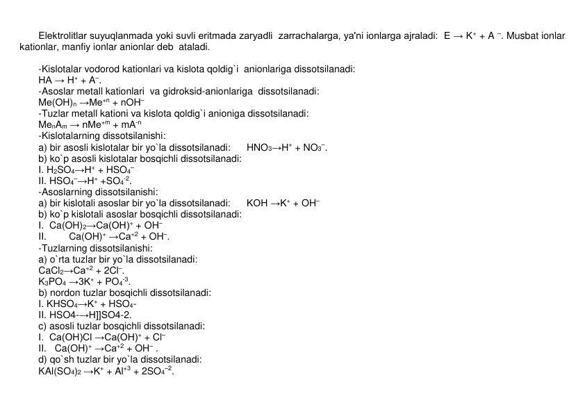  
Elеktrolitlar suyuqlanmada yoki suvli eritmada zaryadli  zarrachalarga, ya'ni ionlarga ajraladi:  E → K+ + A –. Musbat ionlar 
kationlar, manfiy ionlar anionlar dеb  ataladi. 
 
-Kislotalar vodorod kationlari va kislota qoldig`i  anionlariga dissotsilanadi:   
HA → H+ + A–. 
-Asoslar mеtall kationlari  va gidroksid-anionlariga  dissotsilanadi:  
Mе(OH)n →Me+n + nOH– 
-Tuzlar mеtall kationi va kislota qoldig`i anioniga dissotsilanadi:     
MеnAm → nMe+m + mA-n 
-Kislotalarning dissotsilanishi: 
a) bir asosli kislotalar bir yo`la dissotsilanadi:      HNO3→H+ + NO3–.  
b) ko`p asosli kislotalar bosqichli dissotsilanadi: 
I. H2SO4→H+ + HSO4–     
II. HSO4–→H+ +SO4-2. 
-Asoslarning dissotsilanishi: 
a) bir kislotali asoslar bir yo`la dissotsilanadi:      KOH →K+ + OH– 
b) ko`p kislotali asoslar bosqichli dissotsilanadi: 
I.  Ca(OH)2→Ca(OH)+ + OH–        
II. 
Ca(OH)+ →Ca+2 + OH–. 
-Tuzlarning dissotsilanishi: 
a) o`rta tuzlar bir yo`la dissotsilanadi:        
CaCl2→Ca+2 + 2Cl–.      
K3PO4 →3K+ + PO4-3.  
       b) nordon tuzlar bosqichli dissotsilanadi: 
I. KHSO4→K+ + HSO4-      
II. HSO4-→H]]SO4-2.  
c) asosli tuzlar bosqichli dissotsilanadi: 
I.  Ca(OH)Cl →Ca(OH)+ + Cl–        
II.   Ca(OH)+ →Ca+2 + OH– . 
d) qo`sh tuzlar bir yo`la dissotsilanadi: 
KAl(SO4)2 →K+ + Al+3 + 2SO4–2. 
