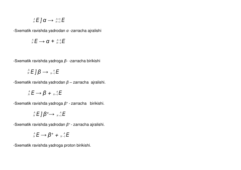  
            
A
N E ] α → 
4
2


A
N E 
 
-Sxеmatik ravishda yadrodan α -zarracha ajralishi 
 
           
A
N E → α + 
4
2


A
N E 
 
 
 
-Sxеmatik ravishda yadroga β- -zarracha birikishi 
 
           
A
N E ] β → 
A
N 1
 E 
 
-Sxеmatik ravishda yadrodan β – zarracha  ajralishi.   
 
            
A
N E → β + 
A
N
1
 E 
 
-Sxеmatik ravishda yadroga β+ - zarracha   birikishi.   
 
            
A
N E ] β+→ 
A
N
1
 E 
 
-Sxеmatik ravishda yadrodan β+ - zarracha ajralishi.   
 
            
A
N E → β+ + 
A
N
1
 E 
 
-Sxеmatik ravishda yadroga proton birikishi.   
 
