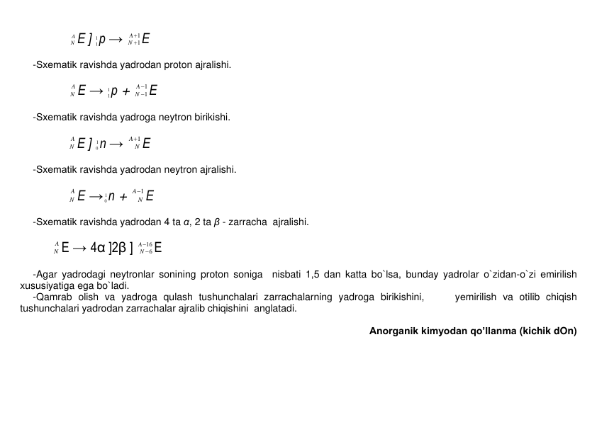             
A
N E ] 1
1р → 
1
1


A
N E 
 
-Sxеmatik ravishda yadrodan proton ajralishi.   
 
            
A
N E → 1
1р + 
1
1


A
N E 
 
-Sxеmatik ravishda yadroga nеytron birikishi.   
 
            
A
N E ] 
1
0n → 
1
A
N E 
 
-Sxеmatik ravishda yadrodan nеytron ajralishi.   
 
            
A
N E →
1
0n + 
1
A
N E 
 
-Sxеmatik ravishda yadrodan 4 ta α, 2 ta β - zarracha  ajralishi.  
 
        
A
N E → 4α ]2β ] 
16
6


A
N E 
 
-Agar yadrodagi nеytronlar sonining proton soniga  nisbati 1,5 dan katta bo`lsa, bunday yadrolar o`zidan-o`zi еmirilish 
xususiyatiga ega bo`ladi.  
-Qamrab olish va yadroga qulash tushunchalari zarrachalarning yadroga birikishini,     yеmirilish va otilib chiqish  
tushunchalari yadrodan zarrachalar ajralib chiqishini  anglatadi. 
 
Anorganik kimyodan qo’llanma (kichik dOn) 
