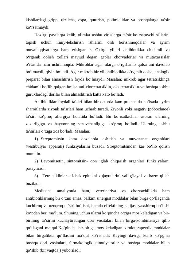 kishilardagi  gripp,  qizilcha,  ospa,  quturish,  polimielitlar  va  boshqalarga  ta’sir
ko‘rsatmaydi. 
Hozirgi paytlarga kelib, olimlar ushbu viruslarga ta’sir ko‘rsatuvchi xillarini
topish  uchun  ilmiy-tekshirish  ishlarini  olib  borishmoqdalar  va  ayrim
muvafaqqiyatlarga  ham  erishganlar.  Oxirgi  yillari  antibiotikka  chidamli  va
o‘rganib  qolish  xollari  mavjud  degan  gaplar  chorvadorlar  va  mutaxassislar
o‘rtasida ham uchramoqda. Mikroblar agar ularga o‘rgshanib qolsa uni davolab
bo‘lmaydi, qiyin bo‘ladi. Agar mikrob bir xil antibiotikka o‘rganib qolsa, analogik
preparat bilan almashtirish foyda bo‘lmaydi. Masalan: mikrob agar tetratsiklinga
chidamli bo‘lib qolgan bo‘lsa uni xlortetratsiklin, oksitetratsiklin va boshqa ushbu
guruxlardagi dorilar bilan almashtirish katta xato bo‘ladi. 
Antibiotiklar foydali ta’siri bilan bir qatorda kam protsentda bo‘lsada ayrim
sharoitlarda ziyonli ta’srlari ham uchrab turadi. Ziyonli yoki negativ (pobochnoe)
ta’siri  ko‘proq  allergiya  holatida  bo‘ladi.  Bu  ko‘rsatkichlar  asosan  ularning
zaxarligiga  va  hayvonning  sezuvchanligiga  ko‘proq  bo‘ladi.  Ularning  ushbu
ta’sirlari o‘ziga xos bo‘ladi: Masalan:
1) Streptomitsin  katta  dozalarda  eshitish  va  muvozanat  organldari
(vestibulyar  apparati) funksiyalarini buzadi. Streptomitsindan kar bo‘lib qolish
mumkin.
2) Levomitsetin,  sintomitsin-  qon  iglab  chiqarish  organlari  funksiyalarni
pasaytiradi.
3)  Tetratsiklinlar – ichak epitelial xujayralarini yallig‘laydi va hazm qilish
buziladi.
Meditsina  amaliyotda  ham,  veterinariya  va  chorvachilikda  ham
antibiotiklarning bir o‘zini emas, balkim sinergist moddalar bilan birga qo‘llaganda
kuchliroq va uzoqroq ta’siri bo‘lishi, hamda effektining natijasi yaxshiroq bo‘lishi
ko‘pdan beri ma’lum. Shuning uchun ularni ko‘pincha o‘ziga mos keladigan va bir-
birining ta’sirini  kuchaytiradigan  dori  vositalari  bilan birga-kombinatsiya  qilib
qo‘llagani ma’qul.Ko‘pincha bir-biriga mos keladigan ximioterapevtik moddalar
bilan  birgalikda  qo‘llashni  ma’qul  ko‘rishadi.  Keyingi  davrga  kelib  ko‘pgina
boshqa  dori  vositalari,  farmakologik  stimulyatorlar  va  boshqa  moddalar  bilan
qo‘shib (bir vaqtda ) yuboriladi: 
