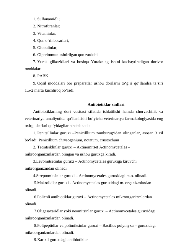 1. Sulfanamidli; 
2. Nitrofuranlar; 
3. Vitaminlar; 
4. Qon o‘rinbosarlari; 
5. Globulinlar; 
6. Giperimmunlashtirilgan qon zardobi.
7. Yurak glikozidlari va boshqa Yurakning ishini kuchaytiradigan dorivor
moddalar.
8. PABK 
9. Oqsil moddalari bor preparatlar ushbu dorilarni to‘g‘ri qo‘llanilsa ta’siri
1,5-2 marta kuchliroq bo‘ladi.
Antibiotiklar sinflari
Antibiotiklarning  dori  vositasi  sifatida  ishlatilishi  hamda  chorvachilik  va
veterinariya amaliyotida qo‘llanilishi bo‘yicha veterinariya farmakologiyasida eng
oxirgi sinflari qo‘yidagilar hisoblanadi: 
1. Penitsillinlar guruxi –Penicilllium zamburug‘idan olinganlar, asosan 3 xil
bo‘ladi: Penicillium chrysogenium, notatum, crustochum 
2. Tetratsiklinlar guruxi – Aktinomitset Actinomycetales –       
mikroorganizmlardan olingan va ushbu guruxga kiradi.
3.Levomitsetinlar guruxi – Actinomycetales guruxiga kiruvchi 
mikrorganizmdan olinadi.
4.Streptomitsinlar guruxi – Actinomycetales guruxidagi m.o. olinadi.
 5.Makrolidlar guruxi - Actinomycetales guruxidagi m. organizmlardan 
olinadi.
 6.Polienli antibiotiklar guruxi – Actinomycetales mikroorganizmlardan 
olinadi.
 7.Oligasaxaridlar yoki neomitsinlar guruxi – Actinomycetales guruxidagi 
mikroorganizmlardan olinadi. 
 8.Polipeptidlar va polimiksinlar guruxi – Bacillus polymyxa – guruxidagi 
mikroorganizmlardan olinadi.
 9.Xar xil guruxdagi antibiotiklar 
