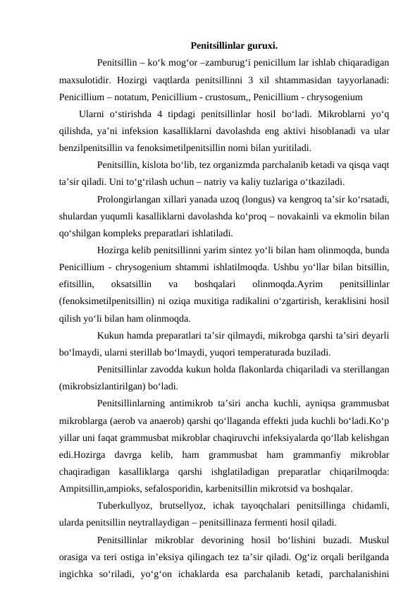 Penitsillinlar guruxi.
Penitsillin – ko‘k mog‘or –zamburug‘i penicillum lar ishlab chiqaradigan
maxsulotidir.  Hozirgi  vaqtlarda  penitsillinni  3  xil  shtammasidan  tayyorlanadi:
Penicillium – notatum, Penicillium - crustosum,, Penicillium - chrysogenium
Ularni  o‘stirishda  4  tipdagi  penitsillinlar  hosil  bo‘ladi.  Mikroblarni  yo‘q
qilishda, ya’ni infeksion kasalliklarni davolashda eng aktivi hisoblanadi va ular
benzilpenitsillin va fenoksimetilpenitsillin nomi bilan yuritiladi.
Penitsillin, kislota bo‘lib, tez organizmda parchalanib ketadi va qisqa vaqt
ta’sir qiladi. Uni to‘g‘rilash uchun – natriy va kaliy tuzlariga o‘tkaziladi.
Prolongirlangan xillari yanada uzoq (longus) va kengroq ta’sir ko‘rsatadi,
shulardan yuqumli kasalliklarni davolashda ko‘proq – novakainli va ekmolin bilan
qo‘shilgan kompleks preparatlari ishlatiladi. 
Hozirga kelib penitsillinni yarim sintez yo‘li bilan ham olinmoqda, bunda
Penicillium - chrysogenium shtammi ishlatilmoqda. Ushbu yo‘llar bilan bitsillin,
efitsillin,  oksatsillin  va  boshqalari  olinmoqda.Ayrim  penitsillinlar
(fenoksimetilpenitsillin) ni oziqa muxitiga radikalini o‘zgartirish, keraklisini hosil
qilish yo‘li bilan ham olinmoqda. 
Kukun hamda preparatlari ta’sir qilmaydi, mikrobga qarshi ta’siri deyarli
bo‘lmaydi, ularni sterillab bo‘lmaydi, yuqori temperaturada buziladi.
Penitsillinlar zavodda kukun holda flakonlarda chiqariladi va sterillangan
(mikrobsizlantirilgan) bo‘ladi. 
Penitsillinlarning antimikrob ta’siri ancha kuchli, ayniqsa grammusbat
mikroblarga (aerob va anaerob) qarshi qo‘llaganda effekti juda kuchli bo‘ladi.Ko‘p
yillar uni faqat grammusbat mikroblar chaqiruvchi infeksiyalarda qo‘llab kelishgan
edi.Hozirga  davrga  kelib,  ham  grammusbat  ham  grammanfiy  mikroblar
chaqiradigan  kasalliklarga  qarshi  ishglatiladigan  preparatlar  chiqarilmoqda:
Ampitsillin,ampioks, sefalosporidin, karbenitsillin mikrotsid va boshqalar. 
Tuberkullyoz,  brutsellyoz,  ichak  tayoqchalari  penitsillinga  chidamli,
ularda penitsillin neytrallaydigan – penitsillinaza fermenti hosil qiladi.
Penitsillinlar  mikroblar  devorining  hosil  bo‘lishini  buzadi.  Muskul
orasiga va teri ostiga in’eksiya qilingach tez ta’sir qiladi. Og‘iz orqali berilganda
ingichka  so‘riladi,  yo‘g‘on  ichaklarda  esa  parchalanib  ketadi,  parchalanishini
