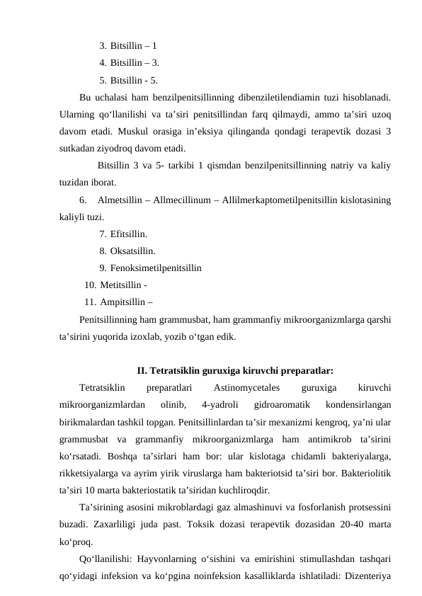3. Bitsillin – 1
4. Bitsillin – 3.
5. Bitsillin - 5.          
Bu uchalasi ham benzilpenitsillinning dibenziletilendiamin tuzi hisoblanadi.
Ularning qo‘llanilishi va ta’siri penitsillindan farq qilmaydi, ammo ta’siri uzoq
davom etadi. Muskul orasiga in’eksiya qilinganda qondagi terapevtik dozasi 3
sutkadan ziyodroq davom etadi.
Bitsillin 3 va 5- tarkibi 1 qismdan benzilpenitsillinning natriy va kaliy
tuzidan iborat.
6.
Almetsillin – Allmecillinum – Allilmerkaptometilpenitsillin kislotasining
kaliyli tuzi.
7. Efitsillin. 
8. Oksatsillin.
9. Fenoksimetilpenitsillin 
10. Metitsillin -
11. Ampitsillin – 
Penitsillinning ham grammusbat, ham grammanfiy mikroorganizmlarga qarshi
ta’sirini yuqorida izoxlab, yozib o‘tgan edik.
II. Tetratsiklin guruxiga kiruvchi preparatlar: 
Tetratsiklin
 
preparatlari
 
Astinomycetales
 
guruxiga
 
kiruvchi
mikroorganizmlardan  olinib,  4-yadroli  gidroaromatik  kondensirlangan
birikmalardan tashkil topgan. Penitsillinlardan ta’sir mexanizmi kengroq, ya’ni ular
grammusbat  va  grammanfiy  mikroorganizmlarga  ham  antimikrob  ta’sirini
ko‘rsatadi.  Boshqa  ta’sirlari  ham  bor:  ular  kislotaga  chidamli  bakteriyalarga,
rikketsiyalarga va ayrim yirik viruslarga ham bakteriotsid ta’siri bor. Bakteriolitik
ta’siri 10 marta bakteriostatik ta’siridan kuchliroqdir.
Ta’sirining asosini mikroblardagi gaz almashinuvi va fosforlanish protsessini
buzadi. Zaxarliligi juda past. Toksik dozasi  terapevtik dozasidan 20-40 marta
ko‘proq.
Qo‘llanilishi: Hayvonlarning o‘sishini va emirishini stimullashdan tashqari
qo‘yidagi infeksion va ko‘pgina noinfeksion kasalliklarda ishlatiladi: Dizenteriya
