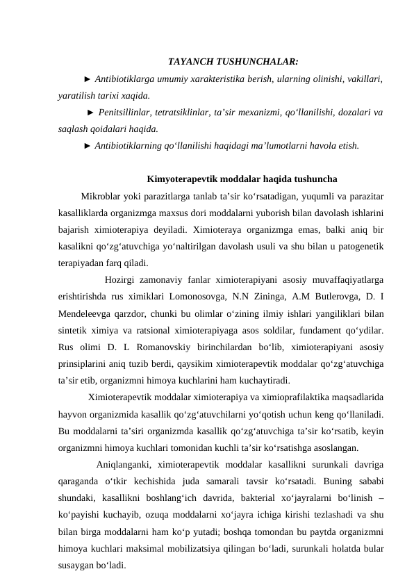 TAYANCH TUSHUNCHALAR: 
► Antibiotiklarga umumiy xarakteristika berish, ularning olinishi, vakillari,
yaratilish tarixi xaqida. 
 ► Penitsillinlar, tetratsiklinlar, ta’sir mexanizmi, qo‘llanilishi, dozalari va
saqlash qoidalari haqida. 
► Antibiotiklarning qo‘llanilishi haqidagi ma’lumotlarni havola etish. 
Kimyoterapevtik moddalar haqida tushuncha
 Mikroblar yoki parazitlarga tanlab ta’sir ko‘rsatadigan, yuqumli va parazitar
kasalliklarda organizmga maxsus dori moddalarni yuborish bilan davolash ishlarini
bajarish  ximioterapiya  deyiladi. Ximioteraya  organizmga  emas,  balki  aniq  bir
kasalikni qo‘zg‘atuvchiga yo‘naltirilgan davolash usuli va shu bilan u patogenetik
terapiyadan farq qiladi.
     Hozirgi  zamonaviy  fanlar  ximioterapiyani  asosiy  muvaffaqiyatlarga
erishtirishda rus ximiklari Lomonosovga, N.N Zininga, A.M Butlerovga, D. I
Mendeleevga qarzdor, chunki bu olimlar o‘zining ilmiy ishlari yangiliklari bilan
sintetik ximiya va ratsional ximioterapiyaga asos soldilar, fundament qo‘ydilar.
Rus  olimi  D.  L  Romanovskiy  birinchilardan  bo‘lib,  ximioterapiyani  asosiy
prinsiplarini aniq tuzib berdi, qaysikim ximioterapevtik moddalar qo‘zg‘atuvchiga
ta’sir etib, organizmni himoya kuchlarini ham kuchaytiradi.
    Ximioterapevtik moddalar ximioterapiya va ximioprafilaktika maqsadlarida
hayvon organizmida kasallik qo‘zg‘atuvchilarni yo‘qotish uchun keng qo‘llaniladi.
Bu moddalarni ta’siri organizmda kasallik qo‘zg‘atuvchiga ta’sir ko‘rsatib, keyin
organizmni himoya kuchlari tomonidan kuchli ta’sir ko‘rsatishga asoslangan.
   Aniqlanganki,  ximioterapevtik  moddalar  kasallikni  surunkali  davriga
qaraganda  o‘tkir  kechishida  juda  samarali  tavsir  ko‘rsatadi.  Buning  sababi
shundaki,  kasallikni  boshlang‘ich  davrida,  bakterial  xo‘jayralarni  bo‘linish  –
ko‘payishi kuchayib, ozuqa moddalarni xo‘jayra ichiga kirishi tezlashadi va shu
bilan birga moddalarni ham ko‘p yutadi; boshqa tomondan bu paytda organizmni
himoya kuchlari maksimal mobilizatsiya qilingan bo‘ladi, surunkali holatda bular
susaygan bo‘ladi. 
