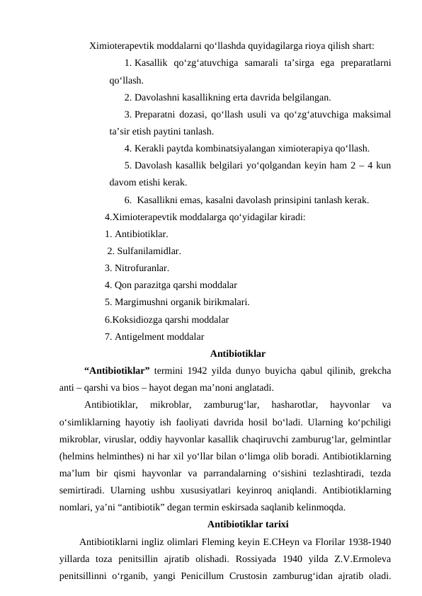     Ximioterapevtik moddalarni qo‘llashda quyidagilarga rioya qilish shart:
1. Kasallik  qo‘zg‘atuvchiga  samarali  ta’sirga  ega  preparatlarni
qo‘llash.
2. Davolashni kasallikning erta davrida belgilangan. 
3. Preparatni dozasi, qo‘llash usuli va qo‘zg‘atuvchiga maksimal
ta’sir etish paytini tanlash. 
4. Kerakli paytda kombinatsiyalangan ximioterapiya qo‘llash.
5. Davolash kasallik belgilari yo‘qolgandan keyin ham 2 – 4 kun
davom etishi kerak. 
6.  Kasallikni emas, kasalni davolash prinsipini tanlash kerak.
4.Ximioterapevtik moddalarga qo‘yidagilar kiradi:
1. Antibiotiklar.
 2. Sulfanilamidlar.
3. Nitrofuranlar.
4. Qon parazitga qarshi moddalar 
5. Margimushni organik birikmalari.
6.Koksidiozga qarshi moddalar 
7. Antigelment moddalar
Antibiotiklar
“Antibiotiklar” termini 1942 yilda dunyo buyicha qabul qilinib, grekcha
anti – qarshi va bios – hayot degan ma’noni anglatadi.
Antibiotiklar,  mikroblar,  zamburug‘lar,  hasharotlar,  hayvonlar  va
o‘simliklarning hayotiy ish faoliyati davrida hosil bo‘ladi. Ularning ko‘pchiligi
mikroblar, viruslar, oddiy hayvonlar kasallik chaqiruvchi zamburug‘lar, gelmintlar
(helmins helminthes) ni har xil yo‘llar bilan o‘limga olib boradi. Antibiotiklarning
ma’lum  bir  qismi  hayvonlar  va  parrandalarning  o‘sishini  tezlashtiradi,  tezda
semirtiradi.  Ularning  ushbu  xususiyatlari  keyinroq  aniqlandi.  Antibiotiklarning
nomlari, ya’ni “antibiotik” degan termin eskirsada saqlanib kelinmoqda.
Antibiotiklar tarixi
Antibiotiklarni ingliz olimlari Fleming keyin E.CHeyn va Florilar 1938-1940
yillarda  toza  penitsillin  ajratib  olishadi.  Rossiyada  1940  yilda  Z.V.Ermoleva
penitsillinni  o‘rganib, yangi  Penicillum  Crustosin  zamburug‘idan ajratib oladi.
