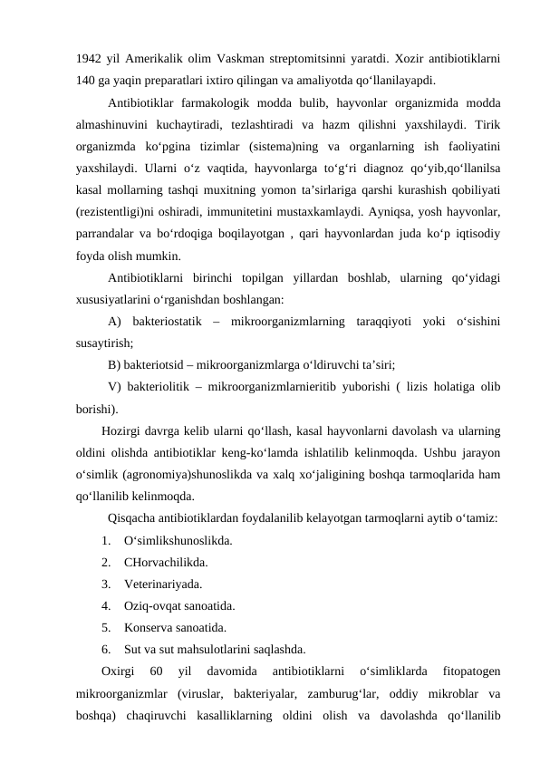 1942 yil Amerikalik olim Vaskman streptomitsinni yaratdi. Xozir antibiotiklarni
140 ga yaqin preparatlari ixtiro qilingan va amaliyotda qo‘llanilayapdi. 
Antibiotiklar  farmakologik  modda  bulib,  hayvonlar  organizmida  modda
almashinuvini  kuchaytiradi,  tezlashtiradi  va  hazm  qilishni  yaxshilaydi.  Tirik
organizmda  ko‘pgina  tizimlar  (sistema)ning  va  organlarning  ish  faoliyatini
yaxshilaydi. Ularni  o‘z vaqtida, hayvonlarga to‘g‘ri  diagnoz  qo‘yib,qo‘llanilsa
kasal mollarning tashqi muxitning yomon ta’sirlariga qarshi kurashish qobiliyati
(rezistentligi)ni oshiradi, immunitetini mustaxkamlaydi. Ayniqsa, yosh hayvonlar,
parrandalar va bo‘rdoqiga boqilayotgan , qari hayvonlardan juda ko‘p iqtisodiy
foyda olish mumkin. 
Antibiotiklarni  birinchi  topilgan  yillardan  boshlab,  ularning  qo‘yidagi
xususiyatlarini o‘rganishdan boshlangan: 
A)  bakteriostatik  –  mikroorganizmlarning  taraqqiyoti  yoki  o‘sishini
susaytirish; 
B) bakteriotsid – mikroorganizmlarga o‘ldiruvchi ta’siri; 
V) bakteriolitik – mikroorganizmlarnieritib yuborishi ( lizis holatiga olib
borishi). 
Hozirgi davrga kelib ularni qo‘llash, kasal hayvonlarni davolash va ularning
oldini olishda antibiotiklar keng-ko‘lamda ishlatilib kelinmoqda. Ushbu jarayon
o‘simlik (agronomiya)shunoslikda va xalq xo‘jaligining boshqa tarmoqlarida ham
qo‘llanilib kelinmoqda.
Qisqacha antibiotiklardan foydalanilib kelayotgan tarmoqlarni aytib o‘tamiz:
1.
O‘simlikshunoslikda.
2.
CHorvachilikda.
3.
Veterinariyada.
4.
Oziq-ovqat sanoatida.
5.
Konserva sanoatida.
6.
Sut va sut mahsulotlarini saqlashda.
Oxirgi  60  yil  davomida  antibiotiklarni  o‘simliklarda  fitopatogen
mikroorganizmlar  (viruslar,  bakteriyalar,  zamburug‘lar,  oddiy  mikroblar  va
boshqa)  chaqiruvchi  kasalliklarning  oldini  olish  va  davolashda  qo‘llanilib
