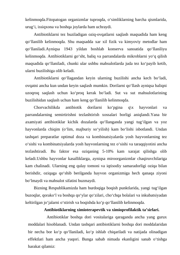 kelinmoqda.Fitopatogan organizmlar tuproqda, o‘simliklarning barcha qismlarida,
urug‘i, issiqxona va boshqa joylarda ham uchraydi.
Antibiotiklarni tez buziladigan oziq-ovqatlarni saqlash maqsadida ham keng
qo‘llanilib kelinmoqda. Shu maqsadda xar xil fizik va kimyoviy metodlar ham
qo‘llaniladi.Ayniqsa  1943  yildan  boshlab  konserva  sanoatida  qo‘llaniliyu
kelinmoqda. Antibiotiklarni go‘sht, baliq va parrandalarda mikroblarni yo‘q qilish
maqsadida qo‘llaniladi, chunki ular ushbu mahsulotlarda juda tez ko‘payib ketib,
ularni buzilishiga olib keladi.
Antibiotiklarni  qo‘llagandan  keyin  ularning  buzilishi  ancha  kech  bo‘ladi,
ovqatni ancha kun undan keyin saqlash mumkin. Dorilarni qo‘llash ayniqsa baliqni
uzoqroq  saqlash  uchun  ko‘proq  kerak  bo‘ladi.  Sut  va  sut  mahsulotlarining
buzilishidan saqlash uchun ham keng qo‘llanilib kelinmoqda.
Chorvachilikda  antibiotik  dorilarni  ko‘pgina  q\x  hayvonlari  va
parrandalarning  semirtirishni  tezlashtirish  xossalari  borligi  aniqlandi.Yana  bir
axamiyati  antibiotiklar  kichik  dozalarda  qo‘llanganda  yangi  tug‘ilgan  va  yoz
hayvonlarda chiqim (o‘lim, majburiy so‘yilish) kam bo‘lishi isbotlandi. Undan
tashqari preparatlar optimal doza va kombinatsiyalarda yosh hayvonlarning tez
o‘sishi va kombinatsiyalarda yosh hayvonlarning tez o‘sishi va taraqqiyotini ancha
tezlashtiradi.  Bu  faktor  esa  oziqaning  5-10%  kam  xarajat  qilishga  olib
keladi.Ushbu hayvonlar kasalliklarga, ayniqsa miroorganizmlar chaqiruvchilariga
kam chalinadi. Ularning eng qulay tomoni va iqtisodiy samaradorligi oziqa bilan
berishdir, oziqaga qo‘shib berilganda hayvon organizmiga hech qanaqa ziyoni
bo‘lmaydi va mahsulot sifatini buzmaydi.
Bizning Respublikamizda ham burdoqiga boqish punktlarida, yangi tug‘ilgan
buzoqlar, qorako‘l va boshqa qo‘ylar qo‘zilari, cho‘chqa bolalari va inkubatsiyadan
keltirilgan jo‘jalarni o‘stirish va boqishda ko‘p qo‘llanilib kelinmoqda.
Antibiotiklarning ximioterapevtik va ximioprofilaktik ta’sirlari. 
Antibiotiklar boshqa dori vositalariga qaraganda ancha yang gurux
moddalari hisoblanadi. Undan tashqari antibiotiklarni boshqa dori moddalaridan
bir necha bor ko‘p qo‘llaniladi, ko‘p ishlab chiqariladi va natijada olinadigan
effektlari  ham  ancha yuqori. Bunga sabab  nimada ekanligini  sanab  o‘tishga
harakat qilamiz:
