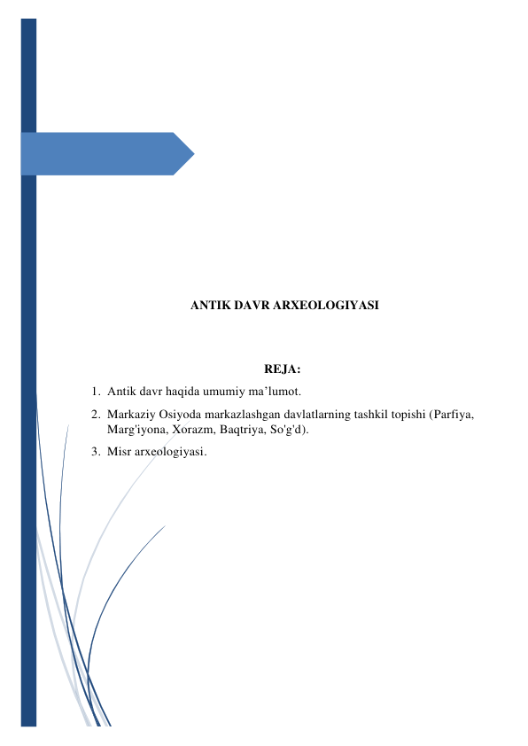  
 
 
 
 
 
 
 
 
 
 
 
 
ANTIK DAVR ARXEOLOGIYASI 
 
 
REJA: 
1. Antik davr haqida umumiy ma’lumot. 
2. Markaziy Osiyoda markazlashgan davlatlarning tashkil topishi (Parfiya, 
Marg'iyona, Xorazm, Baqtriya, So'g'd).  
3. Misr arxeologiyasi. 
 
 
 
 
 
 
 
 
 
 
 
