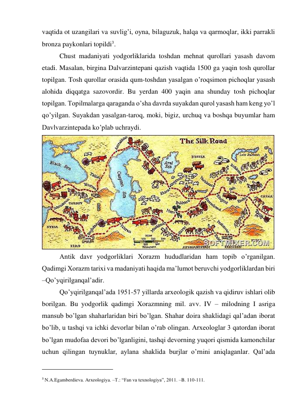 vaqtida ot uzangilari va suvlig’i, oyna, bilaguzuk, halqa va qarmoqlar, ikki parrakli 
bronza paykonlari topildi3. 
Chust madaniyati yodgorliklarida toshdan mehnat qurollari yasash davom 
etadi. Masalan, birgina Dalvarzintepani qazish vaqtida 1500 ga yaqin tosh qurollar 
topilgan. Tosh qurollar orasida qum-toshdan yasalgan o’roqsimon pichoqlar yasash 
alohida diqqatga sazovordir. Bu yerdan 400 yaqin ana shunday tosh pichoqlar 
topilgan. Topilmalarga qaraganda o’sha davrda suyakdan qurol yasash ham keng yo’l 
qo’yilgan. Suyakdan yasalgan-taroq, moki, bigiz, urchuq va boshqa buyumlar ham 
Davlvarzintepada ko’plab uchraydi. 
 
Antik davr yodgorliklari Xorazm hududlaridan ham topib o’rganilgan. 
Qadimgi Xorazm tarixi va madaniyati haqida ma’lumot beruvchi yodgorliklardan biri 
–Qo’yqirilganqal’adir. 
Qo’yqirilganqal’ada 1951-57 yillarda arxeologik qazish va qidiruv ishlari olib 
borilgan. Bu yodgorlik qadimgi Xorazmning mil. avv. IV – milodning I asriga 
mansub bo’lgan shaharlaridan biri bo’lgan. Shahar doira shaklidagi qal’adan iborat 
bo’lib, u tashqi va ichki devorlar bilan o’rab olingan. Arxeologlar 3 qatordan iborat 
bo’lgan mudofaa devori bo’lganligini, tashqi devorning yuqori qismida kamonchilar 
uchun qilingan tuynuklar, aylana shaklida burjlar o’rnini aniqlaganlar. Qal’ada 
                                                           
3 N.A.Egamberdieva. Arxeologiya. –T.: “Fan va texnologiya”, 2011. –B. 110-111. 
