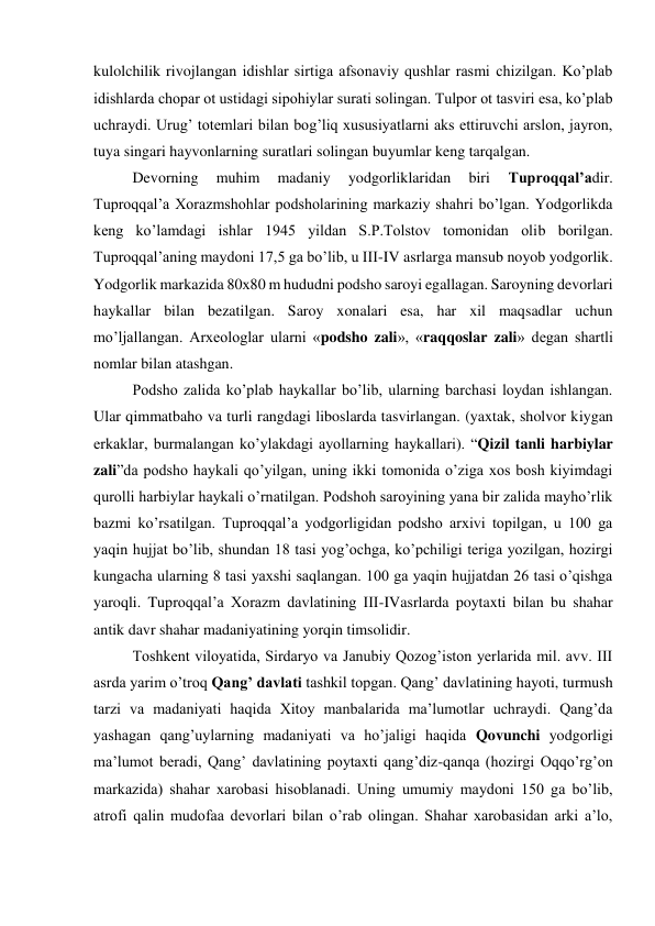 kulolchilik rivojlangan idishlar sirtiga afsonaviy qushlar rasmi chizilgan. Ko’plab 
idishlarda chopar ot ustidagi sipohiylar surati solingan. Tulpor ot tasviri esa, ko’plab 
uchraydi. Urug’ totemlari bilan bog’liq xususiyatlarni aks ettiruvchi arslon, jayron, 
tuya singari hayvonlarning suratlari solingan buyumlar keng tarqalgan. 
Devorning 
muhim 
madaniy 
yodgorliklaridan 
biri 
Tuproqqal’adir. 
Tuproqqal’a Xorazmshohlar podsholarining markaziy shahri bo’lgan. Yodgorlikda 
keng ko’lamdagi ishlar 1945 yildan S.P.Tolstov tomonidan olib borilgan. 
Tuproqqal’aning maydoni 17,5 ga bo’lib, u III-IV asrlarga mansub noyob yodgorlik. 
Yodgorlik markazida 80х80 m hududni podsho saroyi egallagan. Saroyning devorlari 
haykallar bilan bezatilgan. Saroy xonalari esa, har xil maqsadlar uchun 
mo’ljallangan. Arxeologlar ularni «podsho zali», «raqqoslar zali» degan shartli 
nomlar bilan atashgan. 
Podsho zalida ko’plab haykallar bo’lib, ularning barchasi loydan ishlangan. 
Ular qimmatbaho va turli rangdagi liboslarda tasvirlangan. (yaxtak, sholvor kiygan 
erkaklar, burmalangan ko’ylakdagi ayollarning haykallari). “Qizil tanli harbiylar 
zali”da podsho haykali qo’yilgan, uning ikki tomonida o’ziga xos bosh kiyimdagi 
qurolli harbiylar haykali o’rnatilgan. Podshoh saroyining yana bir zalida mayho’rlik 
bazmi ko’rsatilgan. Tuproqqal’a yodgorligidan podsho arxivi topilgan, u 100 ga 
yaqin hujjat bo’lib, shundan 18 tasi yog’ochga, ko’pchiligi teriga yozilgan, hozirgi 
kungacha ularning 8 tasi yaxshi saqlangan. 100 ga yaqin hujjatdan 26 tasi o’qishga 
yaroqli. Tuproqqal’a Xorazm davlatining III-IVasrlarda poytaxti bilan bu shahar 
antik davr shahar madaniyatining yorqin timsolidir. 
Toshkent viloyatida, Sirdaryo va Janubiy Qozog’iston yerlarida mil. avv. III 
asrda yarim o’troq Qang’ davlati tashkil topgan. Qang’ davlatining hayoti, turmush 
tarzi va madaniyati haqida Xitoy manbalarida ma’lumotlar uchraydi. Qang’da 
yashagan qang’uylarning madaniyati va ho’jaligi haqida Qovunchi yodgorligi 
ma’lumot beradi, Qang’ davlatining poytaxti qang’diz-qanqa (hozirgi Oqqo’rg’on 
markazida) shahar xarobasi hisoblanadi. Uning umumiy maydoni 150 ga bo’lib, 
atrofi qalin mudofaa devorlari bilan o’rab olingan. Shahar xarobasidan arki a’lo, 
