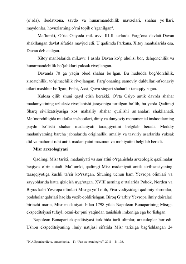 (o’rda), ibodatxona, savdo va hunarmandchilik mavzelari, shahar yo’llari, 
maydonlar, hovuzlarning o’rni topib o’rganilgan4. 
Ma’lumki, O’rta Osiyoda mil. avv. III-II asrlarda Farg’ona davlati-Davan 
shakllangan davlat sifatida mavjud edi. U qadimda Parkana, Xitoy manbalarida esa, 
Davan deb atalgan. 
Xitoy manbalarida mil.avv. I asrda Davan ko’p aholisi bor, dehqonchilik va 
hunarmandchilik ho’jaliklari yuksak rivojlangan. 
Davanda 70 ga yaqin obod shahar bo’lgan. Bu hududda bog’dorchilik, 
ziroatchilik, to’qimachilik rivojlangan. Farg’onaning samoviy duldullari-afsonaviy 
otlari mashhur bo’lgan; Ershi, Axsi, Quva singari shaharlar taraqqiy etgan.  
Xulosa qilib shuni qayd etish kerakki, O’rta Osiyo antik davrda shahar 
madaniyatining uzluksiz rivojlanishi jarayoniga tortilgan bo’lib, bu yerda Qadimgi 
Sharq sivilizatsiyasiga xos mahalliy shahar qurilishi an’analari shakllanadi. 
Me’morchiligida mudofaa inshootlari, diniy va dunyoviy monumental inshootlarning 
paydo bo’lishi shahar madaniyati taraqqiyotini belgilab beradi. Moddiy 
madaniyatning barcha jabhalarida originallik, amaliy va tasviriy asarlarida yuksak 
did va mahorat ruhi antik madaniyatni mazmun va mohiyatini belgilab beradi. 
Misr arxeologiyasi 
Qadimgi Misr tarixi, madaniyati va san’atini o‘rganishda arxеologik qazilmalar 
beqiyos o‘rin tutadi. Ma’lumki, qadimgi Misr madaniyati antik sivilizatsiyaning 
taraqqiyotiga kuchli ta’sir ko‘rsatgan. Shuning uchun ham Yevropa olimlari va 
sayyohlarida katta qiziqish uyg‘otgan. XVIII asrning o‘rtalarida Pokok, Nordеn va 
Bryus kabi Yevropa olimlari Misrga yo‘l olib, Fiva vodiysidagi qadimiy ehromlar, 
podsholar qabrlari haqida yozib qoldirishgan. Biroq G‘arbiy Yevropa ilmiy doiralari 
birinchi marta, Misr madaniyati bilan 1798 yilda Napolеon Bonapartning Misrga 
ekspеditsiyasi tufayli ozmi-ko‘pmi yaqindan tanishish imkoniga ega bo‘lishgan. 
Napolеon Bonapart ekspеditsiyasi tarkibida turli olimlar, arxеologlar bor edi. 
Ushbu ekspеditsiyaning ilmiy natijasi sifatida Misr tarixiga bag‘ishlangan 24 
                                                           
4 N.A.Egamberdieva. Arxeologiya. –T.: “Fan va texnologiya”, 2011. –B. 103.  
