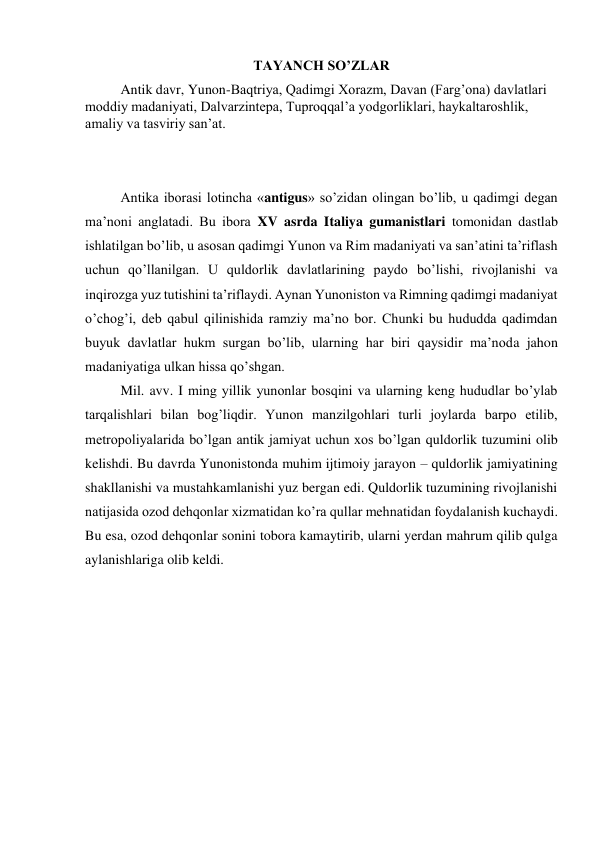 TAYANCH SO’ZLAR 
Antik davr, Yunon-Baqtriya, Qadimgi Xorazm, Davan (Farg’ona) davlatlari 
moddiy madaniyati, Dalvarzintepa, Tuproqqal’a yodgorliklari, haykaltaroshlik, 
amaliy va tasviriy san’at. 
 
 
Antika iborasi lotincha «antigus» so’zidan olingan bo’lib, u qadimgi degan 
ma’noni anglatadi. Bu ibora XV asrda Italiya gumanistlari tomonidan dastlab 
ishlatilgan bo’lib, u asosan qadimgi Yunon va Rim madaniyati va san’atini ta’riflash 
uchun qo’llanilgan. U quldorlik davlatlarining paydo bo’lishi, rivojlanishi va 
inqirozga yuz tutishini ta’riflaydi. Aynan Yunoniston va Rimning qadimgi madaniyat 
o’chog’i, deb qabul qilinishida ramziy ma’no bor. Chunki bu hududda qadimdan 
buyuk davlatlar hukm surgan bo’lib, ularning har biri qaysidir ma’noda jahon 
madaniyatiga ulkan hissa qo’shgan. 
Mil. avv. I ming yillik yunonlar bosqini va ularning keng hududlar bo’ylab 
tarqalishlari bilan bog’liqdir. Yunon manzilgohlari turli joylarda barpo etilib, 
metropoliyalarida bo’lgan antik jamiyat uchun xos bo’lgan quldorlik tuzumini olib 
kelishdi. Bu davrda Yunonistonda muhim ijtimoiy jarayon – quldorlik jamiyatining 
shakllanishi va mustahkamlanishi yuz bergan edi. Quldorlik tuzumining rivojlanishi 
natijasida ozod dehqonlar xizmatidan ko’ra qullar mehnatidan foydalanish kuchaydi. 
Bu esa, ozod dehqonlar sonini tobora kamaytirib, ularni yerdan mahrum qilib qulga 
aylanishlariga olib keldi.  
