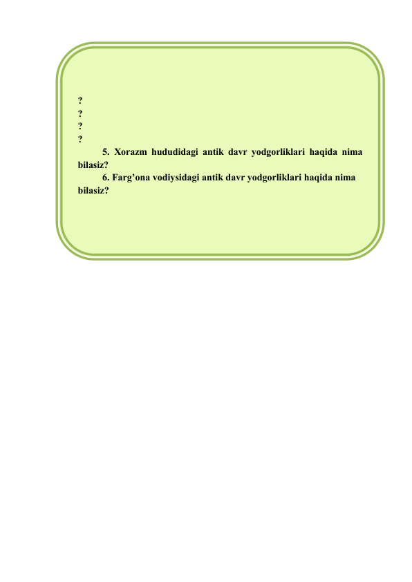  
 
 
 
 
 
 
 
 
? 
? 
? 
? 
5. Xorazm hududidagi antik davr yodgorliklari haqida nima 
bilasiz? 
6. Farg’ona vodiysidagi antik davr yodgorliklari haqida nima 
bilasiz? 
