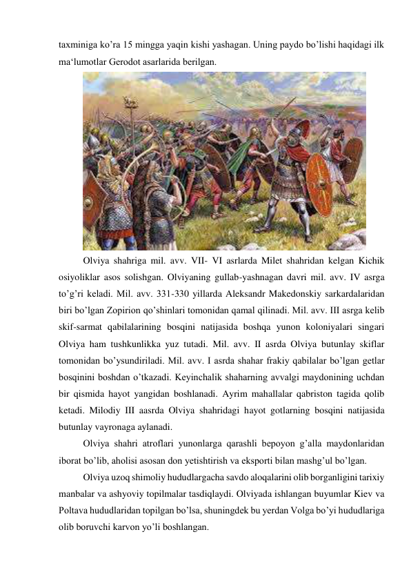 taxminiga ko’ra 15 mingga yaqin kishi yashagan. Uning paydo bo’lishi haqidagi ilk 
ma‘lumotlar Gerodot asarlarida berilgan.  
 
Olviya shahriga mil. avv. VII- VI asrlarda Milet shahridan kelgan Kichik 
osiyoliklar asos solishgan. Olviyaning gullab-yashnagan davri mil. avv. IV asrga 
to’g’ri keladi. Mil. avv. 331-330 yillarda Aleksandr Makedonskiy sarkardalaridan 
biri bo’lgan Zopirion qo’shinlari tomonidan qamal qilinadi. Mil. avv. III asrga kelib 
skif-sarmat qabilalarining bosqini natijasida boshqa yunon koloniyalari singari 
Olviya ham tushkunlikka yuz tutadi. Mil. avv. II asrda Olviya butunlay skiflar 
tomonidan bo’ysundiriladi. Mil. avv. I asrda shahar frakiy qabilalar bo’lgan getlar 
bosqinini boshdan o’tkazadi. Keyinchalik shaharning avvalgi maydonining uchdan 
bir qismida hayot yangidan boshlanadi. Ayrim mahallalar qabriston tagida qolib 
ketadi. Milodiy III aasrda Olviya shahridagi hayot gotlarning bosqini natijasida 
butunlay vayronaga aylanadi.  
Olviya shahri atroflari yunonlarga qarashli bepoyon g’alla maydonlaridan 
iborat bo’lib, aholisi asosan don yetishtirish va eksporti bilan mashg’ul bo’lgan.  
Olviya uzoq shimoliy hududlargacha savdo aloqalarini olib borganligini tarixiy 
manbalar va ashyoviy topilmalar tasdiqlaydi. Olviyada ishlangan buyumlar Kiev va 
Poltava hududlaridan topilgan bo’lsa, shuningdek bu yerdan Volga bo’yi hududlariga 
olib boruvchi karvon yo’li boshlangan. 
