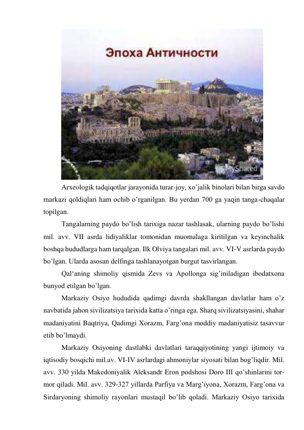  
Arxeologik tadqiqotlar jarayonida turar-joy, xo’jalik binolari bilan birga savdo 
markazi qoldiqlari ham ochib o’rganilgan. Bu yerdan 700 ga yaqin tanga-chaqalar 
topilgan.  
Tangalarning paydo bo’lish tarixiga nazar tashlasak, ularning paydo bo’lishi 
mil. avv. VII asrda lidiyaliklar tomonidan muomalaga kiritilgan va keyinchalik 
boshqa hududlarga ham tarqalgan. Ilk Olviya tangalari mil. avv. VI-V asrlarda paydo 
bo’lgan. Ularda asosan delfinga tashlanayotgan burgut tasvirlangan.  
Qal‘aning shimoliy qismida Zevs va Apollonga sig’iniladigan ibodatxona 
bunyod etilgan bo’lgan. 
Markaziy Osiyo hududida qadimgi davrda shakllangan davlatlar ham o’z 
navbatida jahon sivilizatsiya tarixida katta o’ringa ega. Sharq sivilizatsiyasini, shahar 
madaniyatini Baqtriya, Qadimgi Xorazm, Farg’ona moddiy madaniyatisiz tasavvur 
etib bo’lmaydi. 
Markaziy Osiyoning dastlabki davlatlari taraqqiyotining yangi ijtimoiy va 
iqtisodiy bosqichi mil.av. VI-IV asrlardagi ahmoniylar siyosati bilan bog’liqdir. Mil. 
avv. 330 yilda Makedoniyalik Aleksandr Eron podshosi Doro III qo’shinlarini tor-
mor qiladi. Mil. avv. 329-327 yillarda Parfiya va Marg’iyona, Xorazm, Farg’ona va 
Sirdaryoning shimoliy rayonlari mustaqil bo’lib qoladi. Markaziy Osiyo tarixida 
