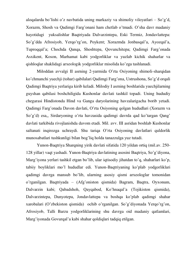 aloqalarda bo’lishi o’z navbatida uning markaziy va shimoliy viloyatlari – So’g’d, 
Xorazm, Shosh va Qadimgi Farg’onani ham chetlab o’tmadi. O’sha davr madaniy 
hayotidagi  yuksalishlar Baqtriyada Dalvarzintepa, Eski Termiz, Jondavlattepa: 
So’g’dda Afrosiyob, Yerqo’rg’on, Poykent; Xorazmda Jonbasqal’a, Ayozqal’a, 
Tuproqqal’a; Chochda Qanqa, Shoshtepa, Qovunchitepa; Qadimgi Farg’onada 
Asxikent, Koson, Marhamat kabi yodgorliklar va yuzlab kichik shaharlar va 
qishloqlar shaklidagi arxeologik yodgorliklar misolida ko’zga tashlanadi. 
Miloddan avvalgi II asrning 2-yarmida O’rta Osiyoning shimoli-sharqidan 
ko’chmanchi yuechji (tohar) qabilalari Qadimgi Farg’ona, Ustrushona, So’g’d orqali 
Qadimgi Baqtriya yerlariga kirib keladi. Milodiy I asrning boshlarida yuechjilarning 
guyshan qabilasi boshchiligida Kushonlar davlati tashkil topadi. Uning hududiy 
chegarasi Hindistonda Hind va Ganga daryolarining havzalarigacha borib yetadi. 
Qadimgi Farg’onada Davon davlati, O’rta Osiyoning qolgan hududlari (Xorazm va 
So’g’d) esa,, Sirdaryoning o’rta havzasida qadimgi davrda qad ko’targan Qang’ 
davlati tarkibida rivojlanishda davom etadi. Mil. avv. III asridan boshlab Kushonlar 
saltanati inqirozga uchraydi. Shu tariqa O’rta Osiyoning davlatlari quldorlik 
munosabatlari tushkunligi bilan bog’liq holda tanazzulga yuz tutadi. 
Yunon-Baqtriya Sharqning yirik davlati sifatida 120 yildan ortiq (mil.av. 250-
128 yillar) vaqt yashadi. Yunon-Baqtriya davlatining asosini Baqtriya, So’g’diyona, 
Marg’iyona yerlari tashkil etgan bo’lib, ular iqtisodiy jihatdan to’q, shaharlari ko’p, 
tabiiy boyliklari mo’l hududlar edi. Yunon-Baqtriyaning ko’plab yodgorliklari 
qadimgi davrga mansub bo’lib, ularning asosiy qismi arxeologlar tomonidan 
o’rganilgan. Baqtriyada – (Afg’oniston qismida) Bagram, Baqtra, Oyxonum, 
Dalvarzin kabi; Qabadshoh, Qayqabod, Ko’hnaqal’a (Tojikiston qismida), 
Dalvarzintepa, Dunyotepa, Jondavlattepa va boshqa ko’plab qadimgi shahar 
xarobalari (O’zbekiston qismida)  ochib o’rganilgan. So’g’diyonada Yerqo’rg’on, 
Afrosiyob, Talli Barzu yodgorliklarining shu davrga oid madaniy qatlamlari, 
Marg’iyonada Govurqal’a kabi shahar qoldiqlari tadqiq etilgan.  
