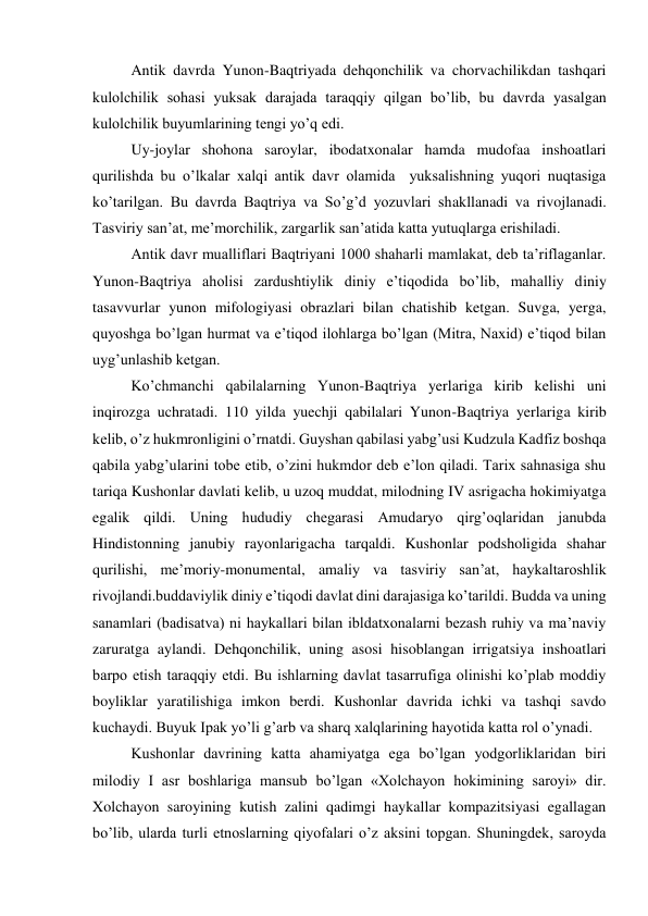 Antik davrda Yunon-Baqtriyada dehqonchilik va chorvachilikdan tashqari 
kulolchilik sohasi yuksak darajada taraqqiy qilgan bo’lib, bu davrda yasalgan 
kulolchilik buyumlarining tengi yo’q edi. 
Uy-joylar shohona saroylar, ibodatxonalar hamda mudofaa inshoatlari 
qurilishda bu o’lkalar xalqi antik davr olamida  yuksalishning yuqori nuqtasiga 
ko’tarilgan. Bu davrda Baqtriya va So’g’d yozuvlari shakllanadi va rivojlanadi. 
Tasviriy san’at, me’morchilik, zargarlik san’atida katta yutuqlarga erishiladi. 
Antik davr mualliflari Baqtriyani 1000 shaharli mamlakat, deb ta’riflaganlar. 
Yunon-Baqtriya aholisi zardushtiylik diniy e’tiqodida bo’lib, mahalliy diniy 
tasavvurlar yunon mifologiyasi obrazlari bilan chatishib ketgan. Suvga, yerga, 
quyoshga bo’lgan hurmat va e’tiqod ilohlarga bo’lgan (Mitra, Naxid) e’tiqod bilan 
uyg’unlashib ketgan. 
Ko’chmanchi qabilalarning Yunon-Baqtriya yerlariga kirib kelishi uni 
inqirozga uchratadi. 110 yilda yuechji qabilalari Yunon-Baqtriya yerlariga kirib 
kelib, o’z hukmronligini o’rnatdi. Guyshan qabilasi yabg’usi Kudzula Kadfiz boshqa 
qabila yabg’ularini tobe etib, o’zini hukmdor deb e’lon qiladi. Tarix sahnasiga shu 
tariqa Kushonlar davlati kelib, u uzoq muddat, milodning IV asrigacha hokimiyatga 
egalik qildi. Uning hududiy chegarasi Amudaryo qirg’oqlaridan janubda 
Hindistonning janubiy rayonlarigacha tarqaldi. Kushonlar podsholigida shahar 
qurilishi, me’moriy-monumental, amaliy va tasviriy san’at, haykaltaroshlik 
rivojlandi.buddaviylik diniy e’tiqodi davlat dini darajasiga ko’tarildi. Budda va uning 
sanamlari (badisatva) ni haykallari bilan ibldatxonalarni bezash ruhiy va ma’naviy 
zaruratga aylandi. Dehqonchilik, uning asosi hisoblangan irrigatsiya inshoatlari 
barpo etish taraqqiy etdi. Bu ishlarning davlat tasarrufiga olinishi ko’plab moddiy 
boyliklar yaratilishiga imkon berdi. Kushonlar davrida ichki va tashqi savdo 
kuchaydi. Buyuk Ipak yo’li g’arb va sharq xalqlarining hayotida katta rol o’ynadi. 
Kushonlar davrining katta ahamiyatga ega bo’lgan yodgorliklaridan biri 
milodiy I asr boshlariga mansub bo’lgan «Xolchayon hokimining saroyi» dir. 
Xolchayon saroyining kutish zalini qadimgi haykallar kompazitsiyasi egallagan 
bo’lib, ularda turli etnoslarning qiyofalari o’z aksini topgan. Shuningdek, saroyda 
