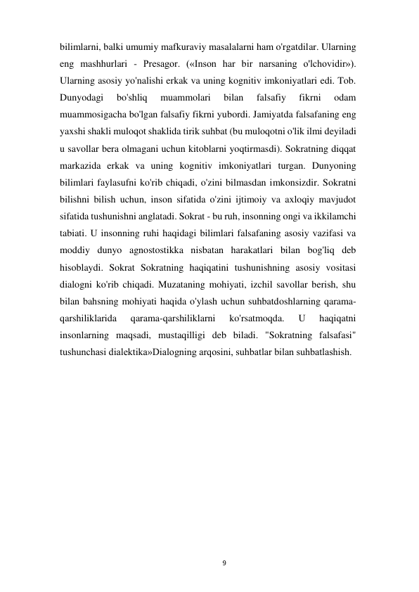  
9 
bilimlarni, balki umumiy mafkuraviy masalalarni ham o'rgatdilar. Ularning 
eng mashhurlari - Presagor. («Inson har bir narsaning o'lchovidir»). 
Ularning asosiy yo'nalishi erkak va uning kognitiv imkoniyatlari edi. Tob. 
Dunyodagi 
bo'shliq 
muammolari 
bilan 
falsafiy 
fikrni 
odam 
muammosigacha bo'lgan falsafiy fikrni yubordi. Jamiyatda falsafaning eng 
yaxshi shakli muloqot shaklida tirik suhbat (bu muloqotni o'lik ilmi deyiladi 
u savollar bera olmagani uchun kitoblarni yoqtirmasdi). Sokratning diqqat 
markazida erkak va uning kognitiv imkoniyatlari turgan. Dunyoning 
bilimlari faylasufni ko'rib chiqadi, o'zini bilmasdan imkonsizdir. Sokratni 
bilishni bilish uchun, inson sifatida o'zini ijtimoiy va axloqiy mavjudot 
sifatida tushunishni anglatadi. Sokrat - bu ruh, insonning ongi va ikkilamchi 
tabiati. U insonning ruhi haqidagi bilimlari falsafaning asosiy vazifasi va 
moddiy dunyo agnostostikka nisbatan harakatlari bilan bog'liq deb 
hisoblaydi. Sokrat Sokratning haqiqatini tushunishning asosiy vositasi 
dialogni ko'rib chiqadi. Muzataning mohiyati, izchil savollar berish, shu 
bilan bahsning mohiyati haqida o'ylash uchun suhbatdoshlarning qarama-
qarshiliklarida 
qarama-qarshiliklarni 
ko'rsatmoqda. 
U 
haqiqatni 
insonlarning maqsadi, mustaqilligi deb biladi. "Sokratning falsafasi" 
tushunchasi dialektika»Dialogning arqosini, suhbatlar bilan suhbatlashish. 
 
 
 
 
 
 
 
 
