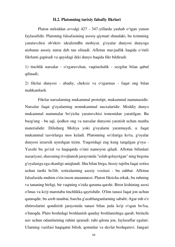  
10 
II.2. Platonning tarixiy falsafiy fikrlari  
 
Platon miloddan avvalgi 427 - 347-yillarda yashab oʻtgan yunon 
faylasufidir. Platoning falsafasining asosiy qiymati shundaki, bu tizimning 
yaratuvchisi ob'ektiv idealizmBu mohiyat, g'oyalar dunyosi dunyoga 
nisbatan asosiy narsa deb tan olinadi. Aflotun mavjudlik haqida oʻrinli 
fikrlarni gapiradi va quyidagi ikki dunyo haqida fikr bildiradi:  
1) tinchlik narsalar - o'zgaruvchan, vaqtinchalik - sezgilar bilan qabul 
qilinadi;  
2) fikrlar dunyosi - abadiy, cheksiz va o'zgarmas - faqat ong bilan 
mahkamlash.  
 
Fikrlar narsalarning mukammal prototipi, mukammal namunasidir. 
Narsalar faqat g'oyalarning nomukammal nusxalaridir. Moddiy dunyo 
mukammal namunalar bo'yicha yaratuvchisi tomonidan yaratilgan. Bu 
buzg'ung - bu aql, ijodkor ong va narsalar dunyoni yaratish uchun manba 
materialidir. Dilishurg Moliya yoki g'oyalarni yaratmaydi, u faqat 
mukammal tasvirlarga mos keladi. Platonning so'zlariga ko'ra, g'oyalar 
dunyosi ierarxik uyushgan tizim. Yuqoridagi eng keng tarqalgan g'oya - 
Yaxshi bu go'zal va haqiqatda o'zini namoyon qiladi. Aflotun bilimlari 
nazariyasi, shaxsning rivojlanish jarayonida "eslab qolayotgan" ning begona 
g'oyalariga ega ekanligi aniqlandi. Shu bilan birga, hissiy tajriba faqat xotira 
uchun turtki bo'lib, xotiralarning asosiy vositasi - bu suhbat. Aflotun 
falsafasida muhim o'rin inson muammosi. Platon fikricha erkak, bu ruhning 
va tananing birligi, bir vaqtning o'zida qarama-qarshi. Biror kishining asosi 
o'lmas va ko'p marotaba tinchlikka qaytishdir. O'lim tanasi faqat jon uchun 
qamoqdir, bu azob manbai, barcha g'azablanganlarning sababi; Agar ruh o'z 
ehtiroslarini qondirish jarayonida tanasi bilan juda ko'p o'sgan bo'lsa, 
o'lmoqda. Plato boshidagi boshlanish qanday boshlanishiga qarab, birinchi 
nav uchun odamlarning ruhini ajratadi: ruhi qilona jon, faylasuflar egalari. 
Ularning vazifasi haqiqatni bilish, qonunlar va davlat boshqaruvi. Jangari 
