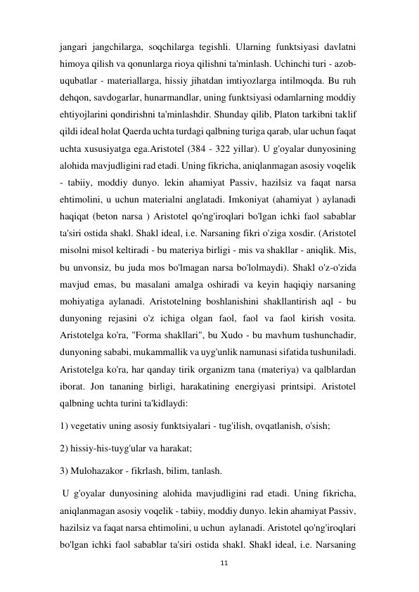  
11 
jangari jangchilarga, soqchilarga tegishli. Ularning funktsiyasi davlatni 
himoya qilish va qonunlarga rioya qilishni ta'minlash. Uchinchi turi - azob-
uqubatlar - materiallarga, hissiy jihatdan imtiyozlarga intilmoqda. Bu ruh 
dehqon, savdogarlar, hunarmandlar, uning funktsiyasi odamlarning moddiy 
ehtiyojlarini qondirishni ta'minlashdir. Shunday qilib, Platon tarkibni taklif 
qildi ideal holat Qaerda uchta turdagi qalbning turiga qarab, ular uchun faqat 
uchta xususiyatga ega.Aristotel (384 - 322 yillar). U g'oyalar dunyosining 
alohida mavjudligini rad etadi. Uning fikricha, aniqlanmagan asosiy voqelik 
- tabiiy, moddiy dunyo. lekin ahamiyat Passiv, hazilsiz va faqat narsa 
ehtimolini, u uchun materialni anglatadi. Imkoniyat (ahamiyat ) aylanadi 
haqiqat (beton narsa ) Aristotel qo'ng'iroqlari bo'lgan ichki faol sabablar 
ta'siri ostida shakl. Shakl ideal, i.e. Narsaning fikri o'ziga xosdir. (Aristotel 
misolni misol keltiradi - bu materiya birligi - mis va shakllar - aniqlik. Mis, 
bu unvonsiz, bu juda mos bo'lmagan narsa bo'lolmaydi). Shakl o'z-o'zida 
mavjud emas, bu masalani amalga oshiradi va keyin haqiqiy narsaning 
mohiyatiga aylanadi. Aristotelning boshlanishini shakllantirish aql - bu 
dunyoning rejasini o'z ichiga olgan faol, faol va faol kirish vosita. 
Aristotelga ko'ra, "Forma shakllari", bu Xudo - bu mavhum tushunchadir, 
dunyoning sababi, mukammallik va uyg'unlik namunasi sifatida tushuniladi. 
Aristotelga ko'ra, har qanday tirik organizm tana (materiya) va qalblardan 
iborat. Jon tananing birligi, harakatining energiyasi printsipi. Aristotel 
qalbning uchta turini ta'kidlaydi:  
1) vegetativ uning asosiy funktsiyalari - tug'ilish, ovqatlanish, o'sish;  
2) hissiy-his-tuyg'ular va harakat;  
3) Mulohazakor - fikrlash, bilim, tanlash. 
 U g'oyalar dunyosining alohida mavjudligini rad etadi. Uning fikricha, 
aniqlanmagan asosiy voqelik - tabiiy, moddiy dunyo. lekin ahamiyat Passiv, 
hazilsiz va faqat narsa ehtimolini, u uchun  aylanadi. Aristotel qo'ng'iroqlari 
bo'lgan ichki faol sabablar ta'siri ostida shakl. Shakl ideal, i.e. Narsaning 
