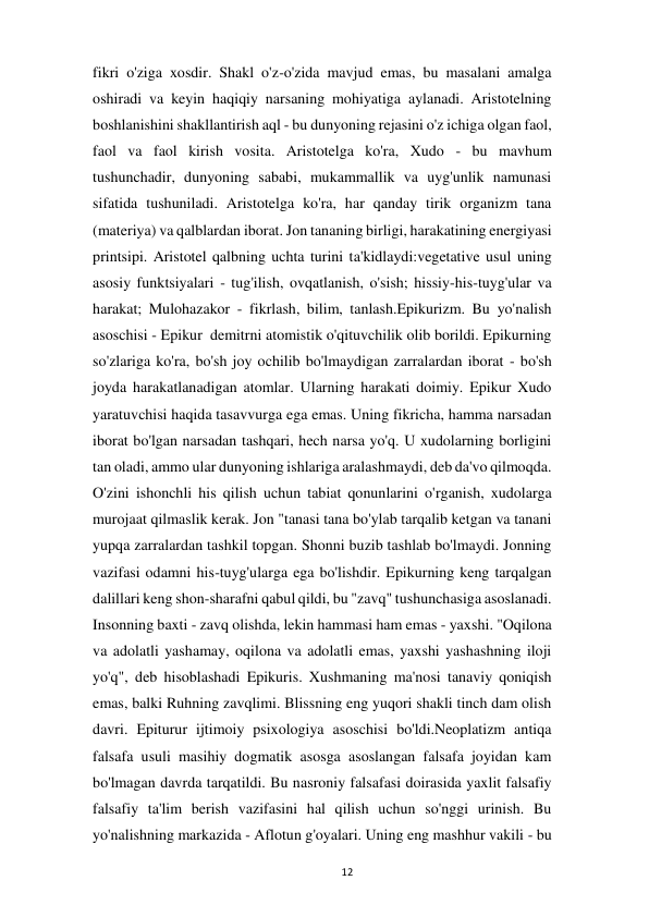  
12 
fikri o'ziga xosdir. Shakl o'z-o'zida mavjud emas, bu masalani amalga 
oshiradi va keyin haqiqiy narsaning mohiyatiga aylanadi. Aristotelning 
boshlanishini shakllantirish aql - bu dunyoning rejasini o'z ichiga olgan faol, 
faol va faol kirish vosita. Aristotelga ko'ra, Xudo - bu mavhum 
tushunchadir, dunyoning sababi, mukammallik va uyg'unlik namunasi 
sifatida tushuniladi. Aristotelga ko'ra, har qanday tirik organizm tana 
(materiya) va qalblardan iborat. Jon tananing birligi, harakatining energiyasi 
printsipi. Aristotel qalbning uchta turini ta'kidlaydi:vegetative usul uning 
asosiy funktsiyalari - tug'ilish, ovqatlanish, o'sish; hissiy-his-tuyg'ular va 
harakat; Mulohazakor - fikrlash, bilim, tanlash.Epikurizm. Bu yo'nalish 
asoschisi - Epikur  demitrni atomistik o'qituvchilik olib borildi. Epikurning 
so'zlariga ko'ra, bo'sh joy ochilib bo'lmaydigan zarralardan iborat - bo'sh 
joyda harakatlanadigan atomlar. Ularning harakati doimiy. Epikur Xudo 
yaratuvchisi haqida tasavvurga ega emas. Uning fikricha, hamma narsadan 
iborat bo'lgan narsadan tashqari, hech narsa yo'q. U xudolarning borligini 
tan oladi, ammo ular dunyoning ishlariga aralashmaydi, deb da'vo qilmoqda. 
O'zini ishonchli his qilish uchun tabiat qonunlarini o'rganish, xudolarga 
murojaat qilmaslik kerak. Jon "tanasi tana bo'ylab tarqalib ketgan va tanani 
yupqa zarralardan tashkil topgan. Shonni buzib tashlab bo'lmaydi. Jonning 
vazifasi odamni his-tuyg'ularga ega bo'lishdir. Epikurning keng tarqalgan 
dalillari keng shon-sharafni qabul qildi, bu "zavq" tushunchasiga asoslanadi. 
Insonning baxti - zavq olishda, lekin hammasi ham emas - yaxshi. "Oqilona 
va adolatli yashamay, oqilona va adolatli emas, yaxshi yashashning iloji 
yo'q", deb hisoblashadi Epikuris. Xushmaning ma'nosi tanaviy qoniqish 
emas, balki Ruhning zavqlimi. Blissning eng yuqori shakli tinch dam olish 
davri. Epiturur ijtimoiy psixologiya asoschisi bo'ldi.Neoplatizm antiqa 
falsafa usuli masihiy dogmatik asosga asoslangan falsafa joyidan kam 
bo'lmagan davrda tarqatildi. Bu nasroniy falsafasi doirasida yaxlit falsafiy 
falsafiy ta'lim berish vazifasini hal qilish uchun so'nggi urinish. Bu 
yo'nalishning markazida - Aflotun g'oyalari. Uning eng mashhur vakili - bu 
