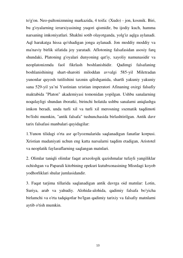  
13 
to'g'on. Neo-paltonizmning markazida, 4 toifa: (Xudo) - jon, kosmik. Biri, 
bu g'oyalarning ierarxiyasining yuqori qismidir, bu ijodiy kuch, hamma 
narsaning imkoniyatlari. Shaklni sotib olayotganda, yolg'iz aqlga aylanadi. 
Aql harakatga hissa qo'shadigan jonga aylanadi. Jon moddiy moddiy va 
ma'naviy birlik sifatida joy yaratadi. Aflotoning falsafasidan asosiy farq 
shundaki, Platoning g'oyalari dunyoning qat'iy, xayoliy namunasidir va 
neoplatonizmda 
faol fikrlash boshlanishidir. Qadimgi falsafaning 
boshlanishining shart-sharoiti miloddan avvalgi 585-yil Miletradan 
yunonlar quyosh tutilishini taxmin qilishganida, shartli yakuniy yakuniy 
sana 529-yil yaʼni Yustinian xristian imperatori Afinaning oxirgi falsafiy 
maktabida "Platon" akademiyasi tomonidan yopilgan. Ushbu sanalarning 
noqulayligi shundan iboratki, birinchi holatda ushbu sanalarni aniqlashga 
imkon beradi, unda turli xil va turli xil merosning sxematik taqdimoti 
bo'lishi mumkin, "antik falsafa" tushunchasida birlashtirilgan. Antik davr 
tarix falsafasi manbalari quyidagilar: 
1.Yunon tilidagi o'rta asr qo'lyozmalarida saqlanadigan fanatlar korpusi. 
Xristian madaniyati uchun eng katta narsalarni taqdim etadigan, Aristotel 
va neoplatik faylasuflarning saqlangan matnlari.  
2. Olimlar taniqli olimlar faqat arxeologik qazishmalar tufayli yangiliklar 
ochishgan va Paparali kitobining epekuri kutubxonasining Misrdagi koyob 
yodhorliklari shular jumlasidandir. 
3. Faqat tarjima tillarida saqlanadigan antik davrga oid matnlar: Lotin, 
Suriya, arab va yahudiy. Alohida-alohida, qadimiy falsafa bo'yicha 
birlamchi va o'rta tadqiqotlar bo'lgan qadimiy tarixiy va falsafiy matnlarni 
aytib o'tish mumkin.  
 
 
 
